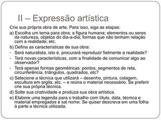 II – Expressão artística
Crie sua própria obra de arte. Para isso, siga as etapas:
a) Escolha um tema para obra: a figura humana; elementos ou seres
   da natureza, objetos do dia-a-dia; formas que não tenham relação
   com a realidade; etc.
b) Defina as características de sua obra:
• Será naturalista, isto é, procurará reproduzir fielmente a realidade?
• Terá novas características, com a finalidade de comunicar algo ao
   observador?
• Terá apenas formas geométricas: pontos, segmentos de reta,
   circunferência, triângulos, quadrados, etc?
c) Selecione a técnica que utilizará – desenho, pintura, colagem,
   escultura em argila, etc. – e reúna o material necessário. Se preferir
   crie sua própria técnica.
d) Solte sua criatividade e produza sua obra artística.
e) Elabore uma legenda para o trabalho com título, data, técnica e
   material empregados e sal nome. Se quiser descreva em uma folha
   à parte a técnica utilizada.
 