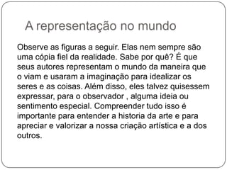 A representação no mundo
Observe as figuras a seguir. Elas nem sempre são
uma cópia fiel da realidade. Sabe por quê? É que
seus autores representam o mundo da maneira que
o viam e usaram a imaginação para idealizar os
seres e as coisas. Além disso, eles talvez quisessem
expressar, para o observador , alguma ideia ou
sentimento especial. Compreender tudo isso é
importante para entender a historia da arte e para
apreciar e valorizar a nossa criação artística e a dos
outros.
 