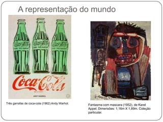 A representação do mundo




Três garrafas de coca-cola (1962) Andy Warhol.
                                                 Fantasma com mascara (1952), de Karel
                                                 Appel. Dimensões: 1,16m X 1,89m. Coleção
                                                 particular.
 