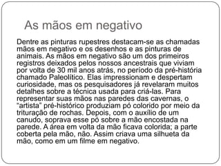As mãos em negativo
Dentre as pinturas rupestres destacam-se as chamadas
mãos em negativo e os desenhos e as pinturas de
animais. As mãos em negativo são um dos primeiros
registros deixados pelos nossos ancestrais que viviam
por volta de 30 mil anos atrás, no período da pré-história
chamado Paleolítico. Elas impressionam e despertam
curiosidade, mas os pesquisadores já revelaram muitos
detalhes sobre a técnica usada para criá-las. Para
representar suas mãos nas paredes das cavernas, o
“artista” pré-histórico produziam pó colorido por meio da
trituração de rochas. Depois, com o auxílio de um
canudo, soprava esse pó sobre a mão encostada na
parede. A área em volta da mão ficava colorida; a parte
coberta pela mão, não. Assim criava uma silhueta da
mão, como em um filme em negativo.
 