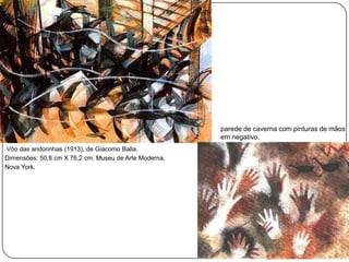 parede de caverna com pinturas de mãos
                                                       em negativo.
Vôo das andorinhas (1913), de Giacomo Balla.
Dimensões: 50,8 cm X 76,2 cm. Museu de Arte Moderna,
Nova York.
 