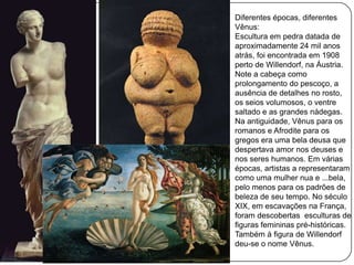 Diferentes épocas, diferentes
Vênus:
Escultura em pedra datada de
aproximadamente 24 mil anos
atrás, foi encontrada em 1908
perto de Willendorf, na Áustria.
Note a cabeça como
prolongamento do pescoço, a
ausência de detalhes no rosto,
os seios volumosos, o ventre
saltado e as grandes nádegas.
Na antiguidade, Vênus para os
romanos e Afrodite para os
gregos era uma bela deusa que
despertava amor nos deuses e
nos seres humanos. Em várias
épocas, artistas a representaram
como uma mulher nua e ...bela,
pelo menos para os padrões de
beleza de seu tempo. No século
XIX, em escavações na França,
foram descobertas esculturas de
figuras femininas pré-históricas.
Também à figura de Willendorf
deu-se o nome Vênus.
 