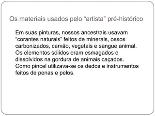 Os materiais usados pelo “artista” pré-histórico

  Em suas pinturas, nossos ancestrais usavam
  “corantes naturais” feitos de minerais, ossos
  carbonizados, carvão, vegetais e sangue animal.
  Os elementos sólidos eram esmagados e
  dissolvidos na gordura de animais caçados.
  Como pincel utilizava-se os dedos e instrumentos
  feitos de penas e pelos.
 