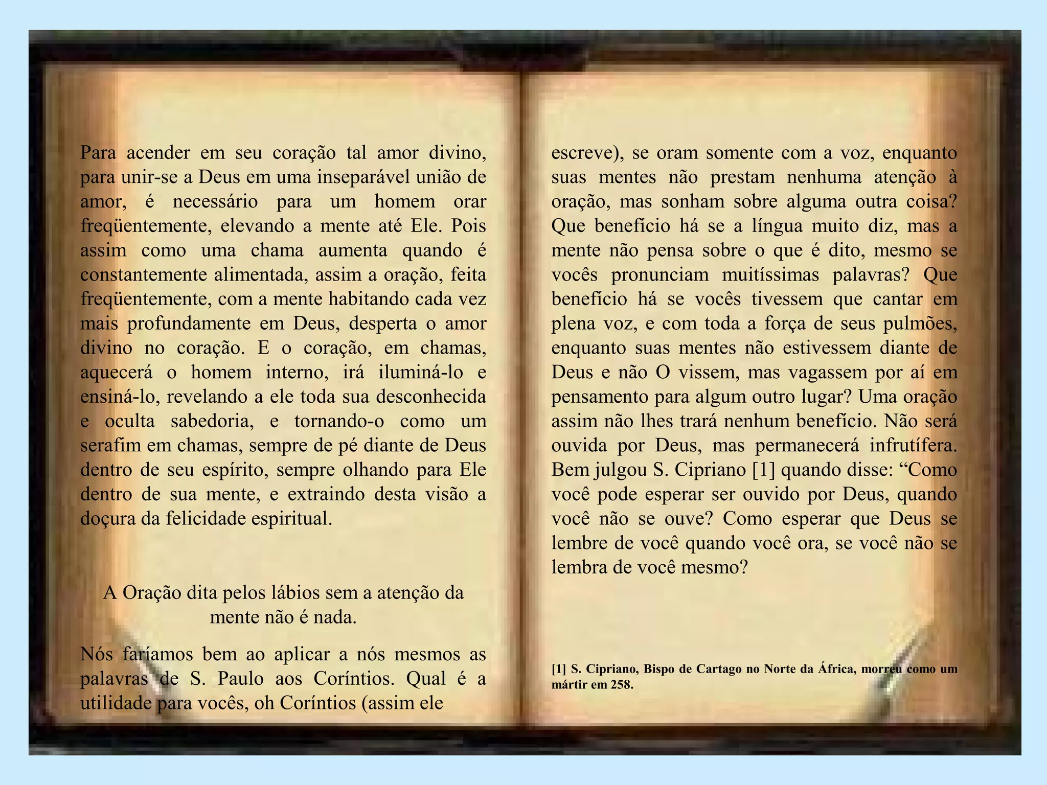 Para acender em seu coração tal amor divino,
para unir-se a Deus em uma inseparável união de
amor, é necessário para um homem orar
freqüentemente, elevando a mente até Ele. Pois
assim como uma chama aumenta quando é
constantemente alimentada, assim a oração, feita
freqüentemente, com a mente habitando cada vez
mais profundamente em Deus, desperta o amor
divino no coração. E o coração, em chamas,
aquecerá o homem interno, irá iluminá-lo e
ensiná-lo, revelando a ele toda sua desconhecida
e oculta sabedoria, e tornando-o como um
serafim em chamas, sempre de pé diante de Deus
dentro de seu espírito, sempre olhando para Ele
dentro de sua mente, e extraindo desta visão a
doçura da felicidade espiritual.
A Oração dita pelos lábios sem a atenção da
mente não é nada.
Nós faríamos bem ao aplicar a nós mesmos as
palavras de S. Paulo aos Coríntios. Qual é a
utilidade para vocês, oh Coríntios (assim ele
escreve), se oram somente com a voz, enquanto
suas mentes não prestam nenhuma atenção à
oração, mas sonham sobre alguma outra coisa?
Que benefício há se a língua muito diz, mas a
mente não pensa sobre o que é dito, mesmo se
vocês pronunciam muitíssimas palavras? Que
benefício há se vocês tivessem que cantar em
plena voz, e com toda a força de seus pulmões,
enquanto suas mentes não estivessem diante de
Deus e não O vissem, mas vagassem por aí em
pensamento para algum outro lugar? Uma oração
assim não lhes trará nenhum benefício. Não será
ouvida por Deus, mas permanecerá infrutífera.
Bem julgou S. Cipriano [1] quando disse: “Como
você pode esperar ser ouvido por Deus, quando
você não se ouve? Como esperar que Deus se
lembre de você quando você ora, se você não se
lembra de você mesmo?
[1] S. Cipriano, Bispo de Cartago no Norte da África, morreu como um
mártir em 258.
 