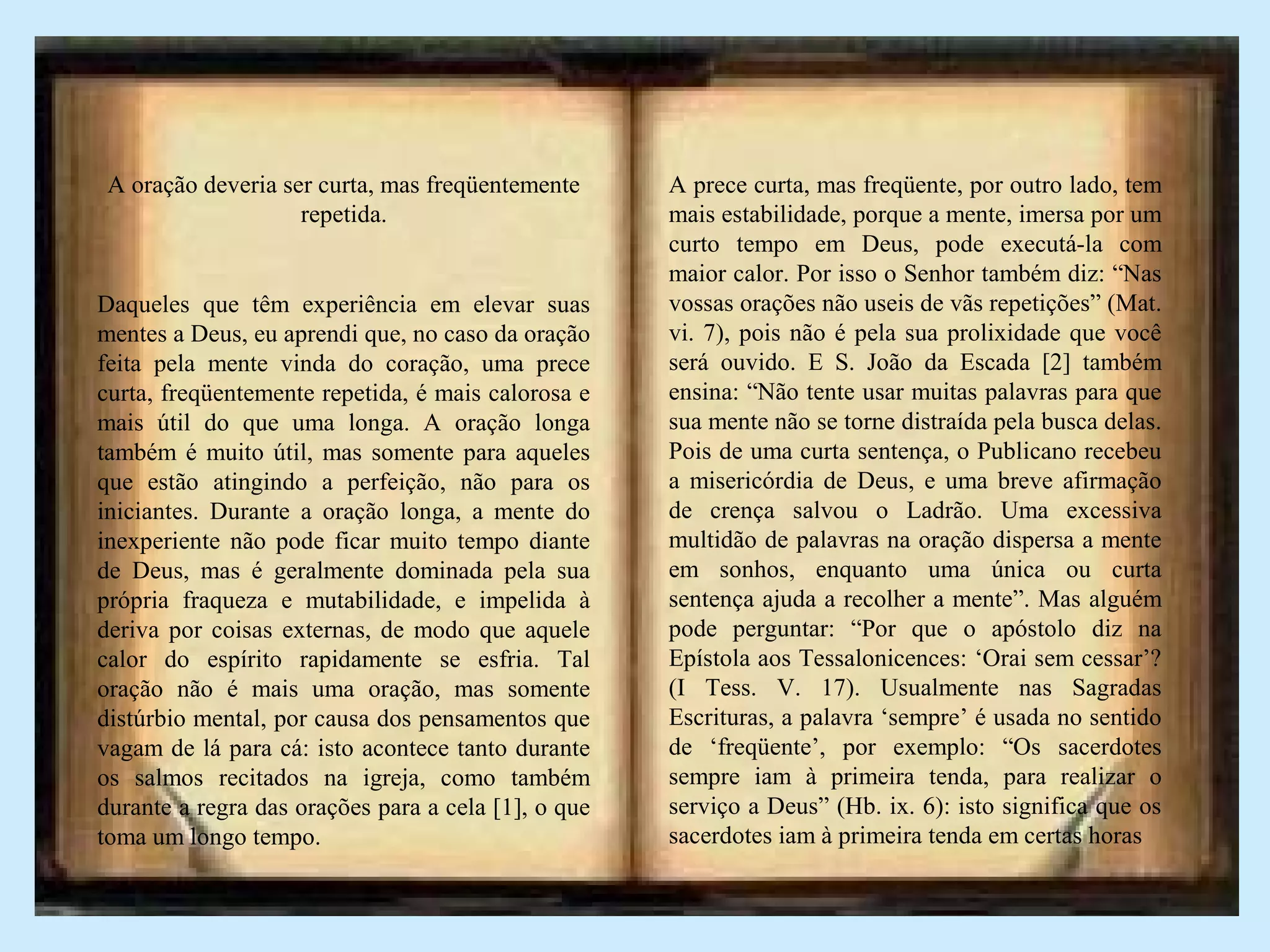 A oração deveria ser curta, mas freqüentemente
repetida.
Daqueles que têm experiência em elevar suas
mentes a Deus, eu aprendi que, no caso da oração
feita pela mente vinda do coração, uma prece
curta, freqüentemente repetida, é mais calorosa e
mais útil do que uma longa. A oração longa
também é muito útil, mas somente para aqueles
que estão atingindo a perfeição, não para os
iniciantes. Durante a oração longa, a mente do
inexperiente não pode ficar muito tempo diante
de Deus, mas é geralmente dominada pela sua
própria fraqueza e mutabilidade, e impelida à
deriva por coisas externas, de modo que aquele
calor do espírito rapidamente se esfria. Tal
oração não é mais uma oração, mas somente
distúrbio mental, por causa dos pensamentos que
vagam de lá para cá: isto acontece tanto durante
os salmos recitados na igreja, como também
durante a regra das orações para a cela [1], o que
toma um longo tempo.
A prece curta, mas freqüente, por outro lado, tem
mais estabilidade, porque a mente, imersa por um
curto tempo em Deus, pode executá-la com
maior calor. Por isso o Senhor também diz: “Nas
vossas orações não useis de vãs repetições” (Mat.
vi. 7), pois não é pela sua prolixidade que você
será ouvido. E S. João da Escada [2] também
ensina: “Não tente usar muitas palavras para que
sua mente não se torne distraída pela busca delas.
Pois de uma curta sentença, o Publicano recebeu
a misericórdia de Deus, e uma breve afirmação
de crença salvou o Ladrão. Uma excessiva
multidão de palavras na oração dispersa a mente
em sonhos, enquanto uma única ou curta
sentença ajuda a recolher a mente”. Mas alguém
pode perguntar: “Por que o apóstolo diz na
Epístola aos Tessalonicences: ‘Orai sem cessar’?
(I Tess. V. 17). Usualmente nas Sagradas
Escrituras, a palavra ‘sempre’ é usada no sentido
de ‘freqüente’, por exemplo: “Os sacerdotes
sempre iam à primeira tenda, para realizar o
serviço a Deus” (Hb. ix. 6): isto significa que os
sacerdotes iam à primeira tenda em certas horas
 