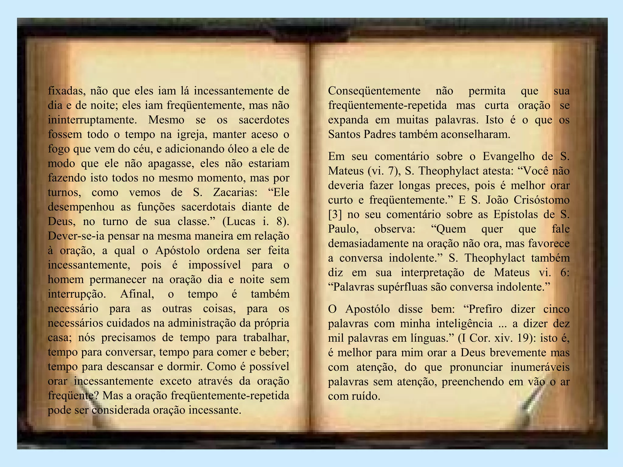 fixadas, não que eles iam lá incessantemente de
dia e de noite; eles iam freqüentemente, mas não
ininterruptamente. Mesmo se os sacerdotes
fossem todo o tempo na igreja, manter aceso o
fogo que vem do céu, e adicionando óleo a ele de
modo que ele não apagasse, eles não estariam
fazendo isto todos no mesmo momento, mas por
turnos, como vemos de S. Zacarias: “Ele
desempenhou as funções sacerdotais diante de
Deus, no turno de sua classe.” (Lucas i. 8).
Dever-se-ia pensar na mesma maneira em relação
à oração, a qual o Apóstolo ordena ser feita
incessantemente, pois é impossível para o
homem permanecer na oração dia e noite sem
interrupção. Afinal, o tempo é também
necessário para as outras coisas, para os
necessários cuidados na administração da própria
casa; nós precisamos de tempo para trabalhar,
tempo para conversar, tempo para comer e beber;
tempo para descansar e dormir. Como é possível
orar incessantemente exceto através da oração
freqüente? Mas a oração freqüentemente-repetida
pode ser considerada oração incessante.
Conseqüentemente não permita que sua
freqüentemente-repetida mas curta oração se
expanda em muitas palavras. Isto é o que os
Santos Padres também aconselharam.
Em seu comentário sobre o Evangelho de S.
Mateus (vi. 7), S. Theophylact atesta: “Você não
deveria fazer longas preces, pois é melhor orar
curto e freqüentemente.” E S. João Crisóstomo
[3] no seu comentário sobre as Epístolas de S.
Paulo, observa: “Quem quer que fale
demasiadamente na oração não ora, mas favorece
a conversa indolente.” S. Theophylact também
diz em sua interpretação de Mateus vi. 6:
“Palavras supérfluas são conversa indolente.”
O Apostólo disse bem: “Prefiro dizer cinco
palavras com minha inteligência ... a dizer dez
mil palavras em línguas.” (I Cor. xiv. 19): isto é,
é melhor para mim orar a Deus brevemente mas
com atenção, do que pronunciar inumeráveis
palavras sem atenção, preenchendo em vão o ar
com ruído.
 