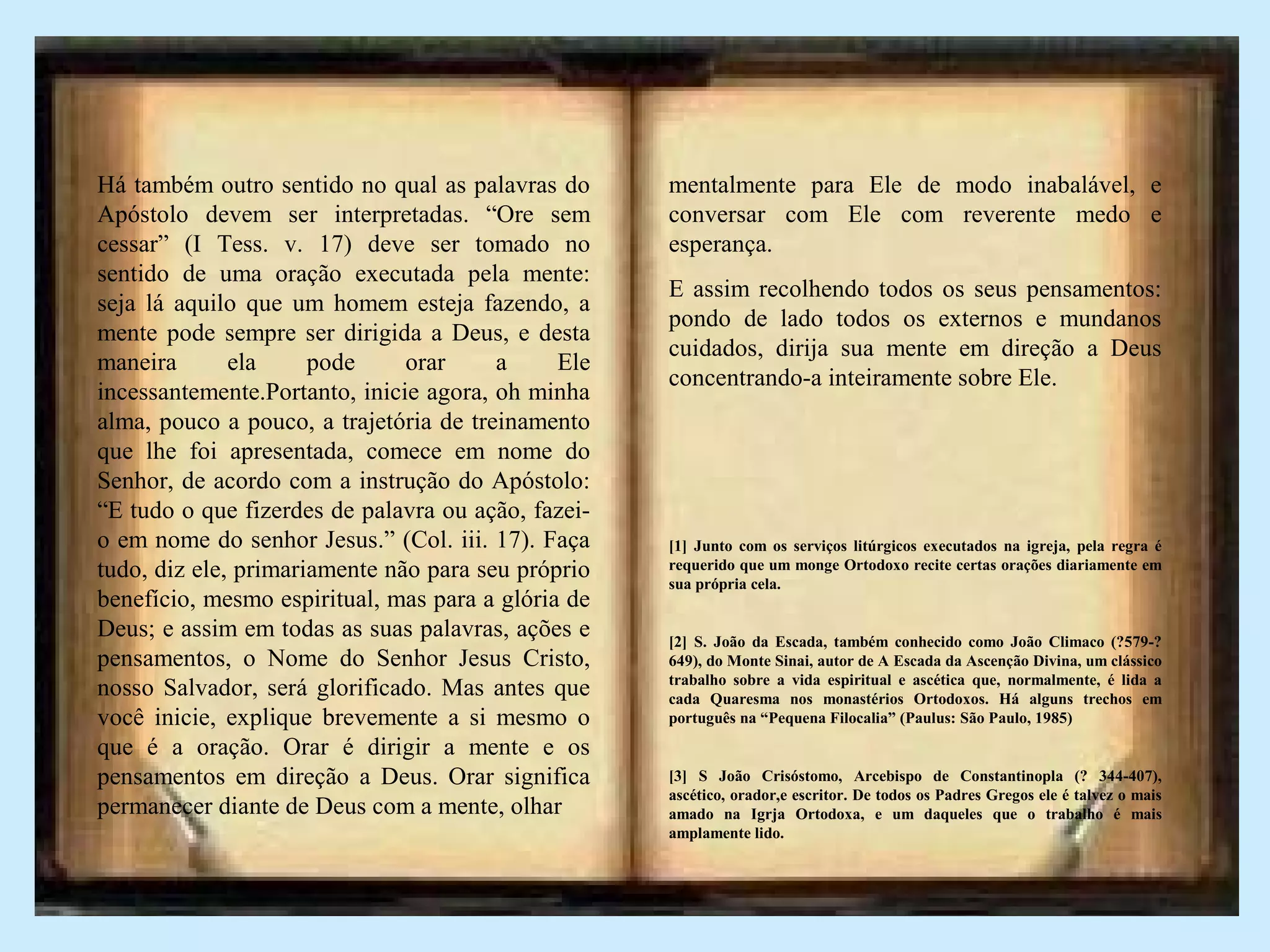 Há também outro sentido no qual as palavras do
Apóstolo devem ser interpretadas. “Ore sem
cessar” (I Tess. v. 17) deve ser tomado no
sentido de uma oração executada pela mente:
seja lá aquilo que um homem esteja fazendo, a
mente pode sempre ser dirigida a Deus, e desta
maneira ela pode orar a Ele
incessantemente.Portanto, inicie agora, oh minha
alma, pouco a pouco, a trajetória de treinamento
que lhe foi apresentada, comece em nome do
Senhor, de acordo com a instrução do Apóstolo:
“E tudo o que fizerdes de palavra ou ação, fazei-
o em nome do senhor Jesus.” (Col. iii. 17). Faça
tudo, diz ele, primariamente não para seu próprio
benefício, mesmo espiritual, mas para a glória de
Deus; e assim em todas as suas palavras, ações e
pensamentos, o Nome do Senhor Jesus Cristo,
nosso Salvador, será glorificado. Mas antes que
você inicie, explique brevemente a si mesmo o
que é a oração. Orar é dirigir a mente e os
pensamentos em direção a Deus. Orar significa
permanecer diante de Deus com a mente, olhar
mentalmente para Ele de modo inabalável, e
conversar com Ele com reverente medo e
esperança.
E assim recolhendo todos os seus pensamentos:
pondo de lado todos os externos e mundanos
cuidados, dirija sua mente em direção a Deus
concentrando-a inteiramente sobre Ele.
[1] Junto com os serviços litúrgicos executados na igreja, pela regra é
requerido que um monge Ortodoxo recite certas orações diariamente em
sua própria cela.
[2] S. João da Escada, também conhecido como João Climaco (?579-?
649), do Monte Sinai, autor de A Escada da Ascenção Divina, um clássico
trabalho sobre a vida espiritual e ascética que, normalmente, é lida a
cada Quaresma nos monastérios Ortodoxos. Há alguns trechos em
português na “Pequena Filocalia” (Paulus: São Paulo, 1985)
[3] S João Crisóstomo, Arcebispo de Constantinopla (? 344-407),
ascético, orador,e escritor. De todos os Padres Gregos ele é talvez o mais
amado na Igrja Ortodoxa, e um daqueles que o trabalho é mais
amplamente lido.
 