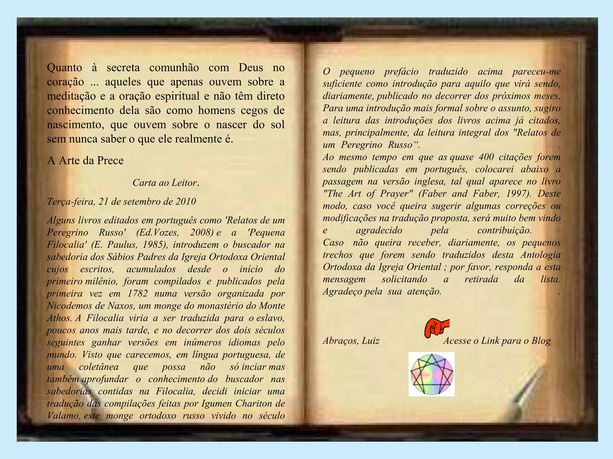 Quanto à secreta comunhão com Deus no
coração ... aqueles que apenas ouvem sobre a
meditação e a oração espiritual e não têm direto
conhecimento dela são como homens cegos de
nascimento, que ouvem sobre o nascer do sol
sem nunca saber o que ele realmente é.
A Arte da Prece
Carta ao Leitor.
Terça-feira, 21 de setembro de 2010
Alguns livros editados em português como 'Relatos de um
Peregrino Russo' (Ed.Vozes, 2008) e a 'Pequena
Filocalia' (E. Paulus, 1985), introduzem o buscador na
sabedoria dos Sábios Padres da Igreja Ortodoxa Oriental
cujos escritos, acumulados desde o início do
primeiro milênio, foram compilados e publicados pela
primeira vez em 1782 numa versão organizada por
Nicodemos de Naxos, um monge do monastério do Monte
Athos. A Filocalia viria a ser traduzida para o eslavo,
poucos anos mais tarde, e no decorrer dos dois séculos
seguintes ganhar versões em inúmeros idiomas pelo
mundo. Visto que carecemos, em língua portuguesa, de
uma coletânea que possa não só inciar mas
também aprofundar o conhecimento do buscador nas
sabedorias contidas na Filocalia, decidi iniciar uma
tradução das compilações feitas por Igumen Chariton de
Valamo, este monge ortodoxo russo vivido no século
passado.
O pequeno prefácio traduzido acima pareceu-me
suficiente como introdução para aquilo que virá sendo,
diariamente, publicado no decorrer dos próximos meses.
Para uma introdução mais formal sobre o assunto, sugiro
a leitura das introduções dos livros acima já citados,
mas, principalmente, da leitura integral dos "Relatos de
um Peregrino Russo“. .
Ao mesmo tempo em que as quase 400 citações forem
sendo publicadas em português, colocarei abaixo a
passagem na versão inglesa, tal qual aparece no livro
"The Art of Prayer" (Faber and Faber, 1997). Deste
modo, caso você queira sugerir algumas correções ou
modificações na tradução proposta, será muito bem vindo
e agradecido pela contribuição.
Caso não queira receber, diariamente, os pequenos
trechos que forem sendo traduzidos desta Antologia
Ortodoxa da Igreja Oriental ; por favor, responda a esta
mensagem solicitando a retirada da lista.
Agradeço pela sua atenção. .
Abraços, Luiz Acesse o Link para o Blog
 