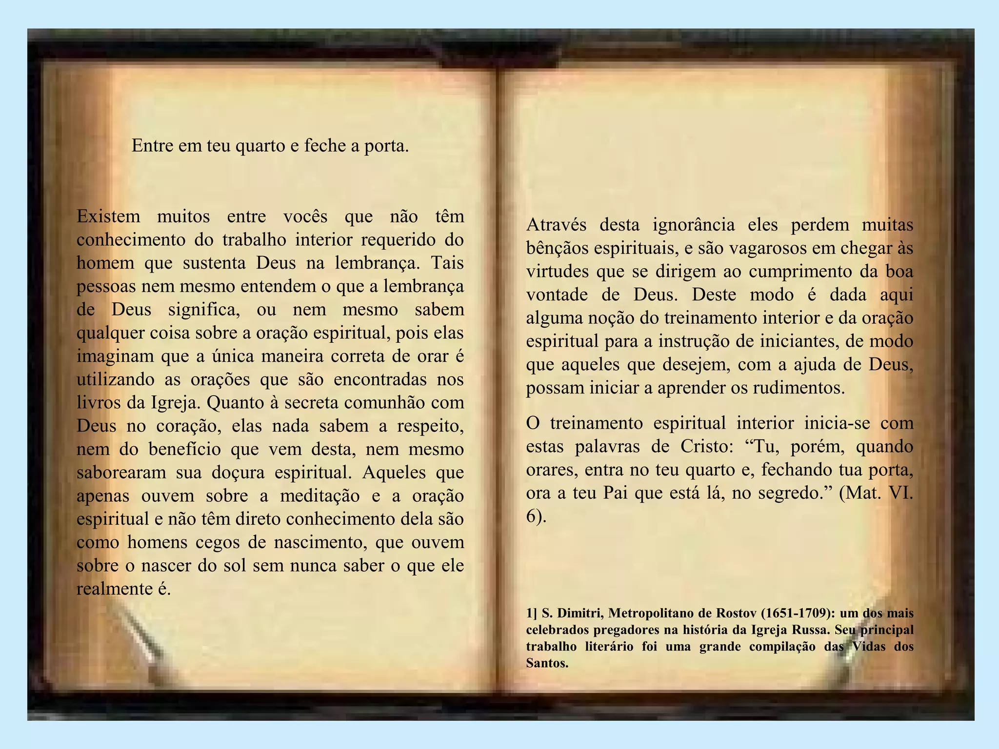 Entre em teu quarto e feche a porta.
Existem muitos entre vocês que não têm
conhecimento do trabalho interior requerido do
homem que sustenta Deus na lembrança. Tais
pessoas nem mesmo entendem o que a lembrança
de Deus significa, ou nem mesmo sabem
qualquer coisa sobre a oração espiritual, pois elas
imaginam que a única maneira correta de orar é
utilizando as orações que são encontradas nos
livros da Igreja. Quanto à secreta comunhão com
Deus no coração, elas nada sabem a respeito,
nem do benefício que vem desta, nem mesmo
saborearam sua doçura espiritual. Aqueles que
apenas ouvem sobre a meditação e a oração
espiritual e não têm direto conhecimento dela são
como homens cegos de nascimento, que ouvem
sobre o nascer do sol sem nunca saber o que ele
realmente é.
Através desta ignorância eles perdem muitas
bênçãos espirituais, e são vagarosos em chegar às
virtudes que se dirigem ao cumprimento da boa
vontade de Deus. Deste modo é dada aqui
alguma noção do treinamento interior e da oração
espiritual para a instrução de iniciantes, de modo
que aqueles que desejem, com a ajuda de Deus,
possam iniciar a aprender os rudimentos.
O treinamento espiritual interior inicia-se com
estas palavras de Cristo: “Tu, porém, quando
orares, entra no teu quarto e, fechando tua porta,
ora a teu Pai que está lá, no segredo.” (Mat. VI.
6).
1] S. Dimitri, Metropolitano de Rostov (1651-1709): um dos mais
celebrados pregadores na história da Igreja Russa. Seu principal
trabalho literário foi uma grande compilação das Vidas dos
Santos.
 