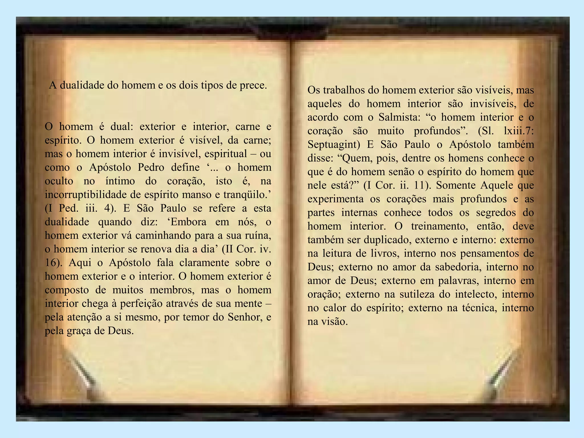 A dualidade do homem e os dois tipos de prece.
O homem é dual: exterior e interior, carne e
espírito. O homem exterior é visível, da carne;
mas o homem interior é invisível, espiritual – ou
como o Apóstolo Pedro define ‘... o homem
oculto no íntimo do coração, isto é, na
incorruptibilidade de espírito manso e tranqüilo.’
(I Ped. iii. 4). E São Paulo se refere a esta
dualidade quando diz: ‘Embora em nós, o
homem exterior vá caminhando para a sua ruína,
o homem interior se renova dia a dia’ (II Cor. iv.
16). Aqui o Apóstolo fala claramente sobre o
homem exterior e o interior. O homem exterior é
composto de muitos membros, mas o homem
interior chega à perfeição através de sua mente –
pela atenção a si mesmo, por temor do Senhor, e
pela graça de Deus.
Os trabalhos do homem exterior são visíveis, mas
aqueles do homem interior são invisíveis, de
acordo com o Salmista: “o homem interior e o
coração são muito profundos”. (Sl. lxiii.7:
Septuagint) E São Paulo o Apóstolo também
disse: “Quem, pois, dentre os homens conhece o
que é do homem senão o espírito do homem que
nele está?” (I Cor. ii. 11). Somente Aquele que
experimenta os corações mais profundos e as
partes internas conhece todos os segredos do
homem interior. O treinamento, então, deve
também ser duplicado, externo e interno: externo
na leitura de livros, interno nos pensamentos de
Deus; externo no amor da sabedoria, interno no
amor de Deus; externo em palavras, interno em
oração; externo na sutileza do intelecto, interno
no calor do espírito; externo na técnica, interno
na visão.
 