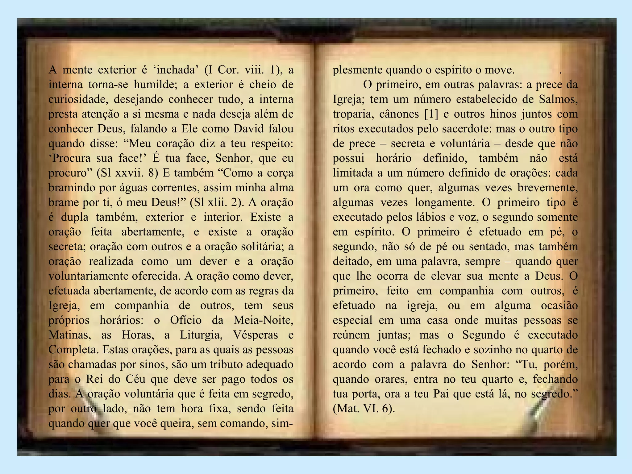 A mente exterior é ‘inchada’ (I Cor. viii. 1), a
interna torna-se humilde; a exterior é cheio de
curiosidade, desejando conhecer tudo, a interna
presta atenção a si mesma e nada deseja além de
conhecer Deus, falando a Ele como David falou
quando disse: “Meu coração diz a teu respeito:
‘Procura sua face!’ É tua face, Senhor, que eu
procuro” (Sl xxvii. 8) E também “Como a corça
bramindo por águas correntes, assim minha alma
brame por ti, ó meu Deus!” (Sl xlii. 2). A oração
é dupla também, exterior e interior. Existe a
oração feita abertamente, e existe a oração
secreta; oração com outros e a oração solitária; a
oração realizada como um dever e a oração
voluntariamente oferecida. A oração como dever,
efetuada abertamente, de acordo com as regras da
Igreja, em companhia de outros, tem seus
próprios horários: o Ofício da Meia-Noite,
Matinas, as Horas, a Liturgia, Vésperas e
Completa. Estas orações, para as quais as pessoas
são chamadas por sinos, são um tributo adequado
para o Rei do Céu que deve ser pago todos os
dias. A oração voluntária que é feita em segredo,
por outro lado, não tem hora fixa, sendo feita
quando quer que você queira, sem comando, sim-
plesmente quando o espírito o move. .
O primeiro, em outras palavras: a prece da
Igreja; tem um número estabelecido de Salmos,
troparia, cânones [1] e outros hinos juntos com
ritos executados pelo sacerdote: mas o outro tipo
de prece – secreta e voluntária – desde que não
possui horário definido, também não está
limitada a um número definido de orações: cada
um ora como quer, algumas vezes brevemente,
algumas vezes longamente. O primeiro tipo é
executado pelos lábios e voz, o segundo somente
em espírito. O primeiro é efetuado em pé, o
segundo, não só de pé ou sentado, mas também
deitado, em uma palavra, sempre – quando quer
que lhe ocorra de elevar sua mente a Deus. O
primeiro, feito em companhia com outros, é
efetuado na igreja, ou em alguma ocasião
especial em uma casa onde muitas pessoas se
reúnem juntas; mas o Segundo é executado
quando você está fechado e sozinho no quarto de
acordo com a palavra do Senhor: “Tu, porém,
quando orares, entra no teu quarto e, fechando
tua porta, ora a teu Pai que está lá, no segredo.”
(Mat. VI. 6).
 