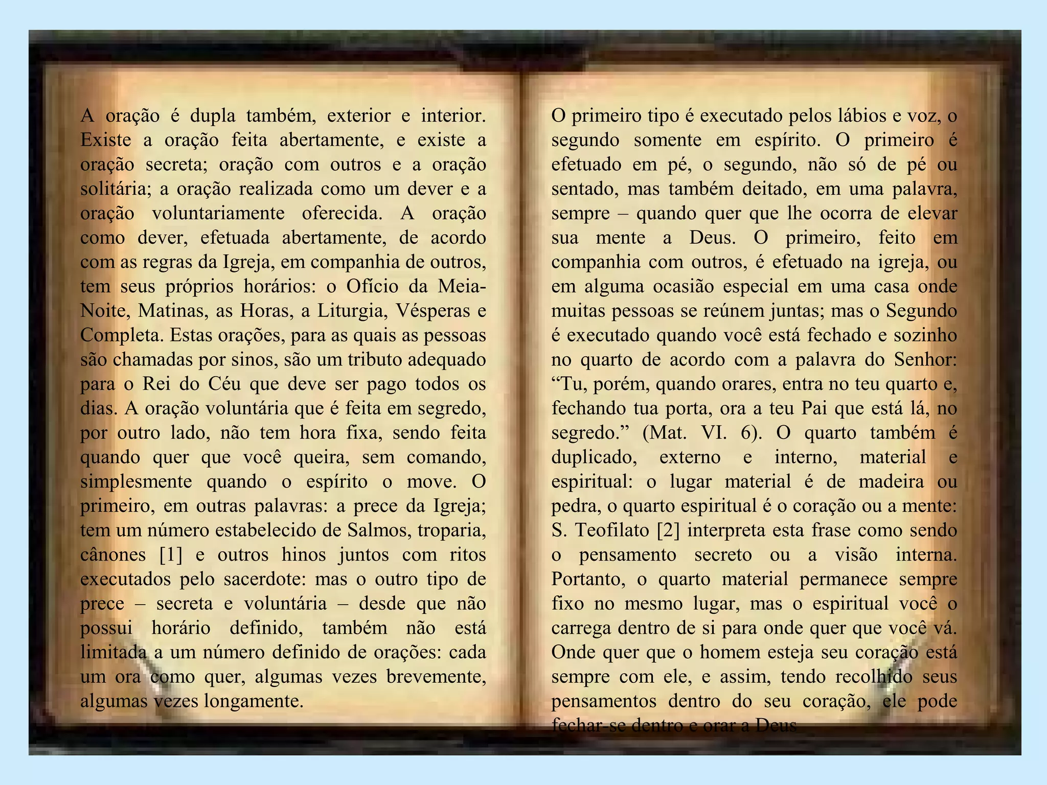 A oração é dupla também, exterior e interior.
Existe a oração feita abertamente, e existe a
oração secreta; oração com outros e a oração
solitária; a oração realizada como um dever e a
oração voluntariamente oferecida. A oração
como dever, efetuada abertamente, de acordo
com as regras da Igreja, em companhia de outros,
tem seus próprios horários: o Ofício da Meia-
Noite, Matinas, as Horas, a Liturgia, Vésperas e
Completa. Estas orações, para as quais as pessoas
são chamadas por sinos, são um tributo adequado
para o Rei do Céu que deve ser pago todos os
dias. A oração voluntária que é feita em segredo,
por outro lado, não tem hora fixa, sendo feita
quando quer que você queira, sem comando,
simplesmente quando o espírito o move. O
primeiro, em outras palavras: a prece da Igreja;
tem um número estabelecido de Salmos, troparia,
cânones [1] e outros hinos juntos com ritos
executados pelo sacerdote: mas o outro tipo de
prece – secreta e voluntária – desde que não
possui horário definido, também não está
limitada a um número definido de orações: cada
um ora como quer, algumas vezes brevemente,
algumas vezes longamente.
O primeiro tipo é executado pelos lábios e voz, o
segundo somente em espírito. O primeiro é
efetuado em pé, o segundo, não só de pé ou
sentado, mas também deitado, em uma palavra,
sempre – quando quer que lhe ocorra de elevar
sua mente a Deus. O primeiro, feito em
companhia com outros, é efetuado na igreja, ou
em alguma ocasião especial em uma casa onde
muitas pessoas se reúnem juntas; mas o Segundo
é executado quando você está fechado e sozinho
no quarto de acordo com a palavra do Senhor:
“Tu, porém, quando orares, entra no teu quarto e,
fechando tua porta, ora a teu Pai que está lá, no
segredo.” (Mat. VI. 6). O quarto também é
duplicado, externo e interno, material e
espiritual: o lugar material é de madeira ou
pedra, o quarto espiritual é o coração ou a mente:
S. Teofilato [2] interpreta esta frase como sendo
o pensamento secreto ou a visão interna.
Portanto, o quarto material permanece sempre
fixo no mesmo lugar, mas o espiritual você o
carrega dentro de si para onde quer que você vá.
Onde quer que o homem esteja seu coração está
sempre com ele, e assim, tendo recolhido seus
pensamentos dentro do seu coração, ele pode
fechar-se dentro e orar a Deus
 
