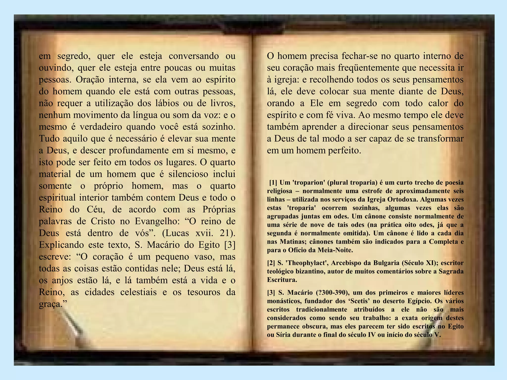 em segredo, quer ele esteja conversando ou
ouvindo, quer ele esteja entre poucas ou muitas
pessoas. Oração interna, se ela vem ao espírito
do homem quando ele está com outras pessoas,
não requer a utilização dos lábios ou de livros,
nenhum movimento da língua ou som da voz: e o
mesmo é verdadeiro quando você está sozinho.
Tudo aquilo que é necessário é elevar sua mente
a Deus, e descer profundamente em si mesmo, e
isto pode ser feito em todos os lugares. O quarto
material de um homem que é silencioso inclui
somente o próprio homem, mas o quarto
espiritual interior também contem Deus e todo o
Reino do Céu, de acordo com as Próprias
palavras de Cristo no Evangelho: “O reino de
Deus está dentro de vós”. (Lucas xvii. 21).
Explicando este texto, S. Macário do Egito [3]
escreve: “O coração é um pequeno vaso, mas
todas as coisas estão contidas nele; Deus está lá,
os anjos estão lá, e lá também está a vida e o
Reino, as cidades celestiais e os tesouros da
graça.”
O homem precisa fechar-se no quarto interno de
seu coração mais freqüentemente que necessita ir
à igreja: e recolhendo todos os seus pensamentos
lá, ele deve colocar sua mente diante de Deus,
orando a Ele em segredo com todo calor do
espírito e com fé viva. Ao mesmo tempo ele deve
também aprender a direcionar seus pensamentos
a Deus de tal modo a ser capaz de se transformar
em um homem perfeito.
[1] Um 'troparion' (plural troparia) é um curto trecho de poesia
religiosa – normalmente uma estrofe de aproximadamente seis
linhas – utilizada nos serviços da Igreja Ortodoxa. Algumas vezes
estas 'troparia' ocorrem sozinhas, algumas vezes elas são
agrupadas juntas em odes. Um cânone consiste normalmente de
uma série de nove de tais odes (na prática oito odes, já que a
segunda é normalmente omitida). Um cânone é lido a cada dia
nas Matinas; cânones também são indicados para a Completa e
para o Ofício da Meia-Noite.
[2] S. 'Theophylact', Arcebispo da Bulgaria (Século XI); escritor
teológico bizantino, autor de muitos comentários sobre a Sagrada
Escritura.
[3] S. Macário (?300-390), um dos primeiros e maiores líderes
monásticos, fundador dos ‘Scetis’ no deserto Egípcio. Os vários
escritos tradicionalmente atribuídos a ele não são mais
considerados como sendo seu trabalho: a exata origem destes
permanece obscura, mas eles parecem ter sido escritos no Egito
ou Síria durante o final do século IV ou início do século V.
 