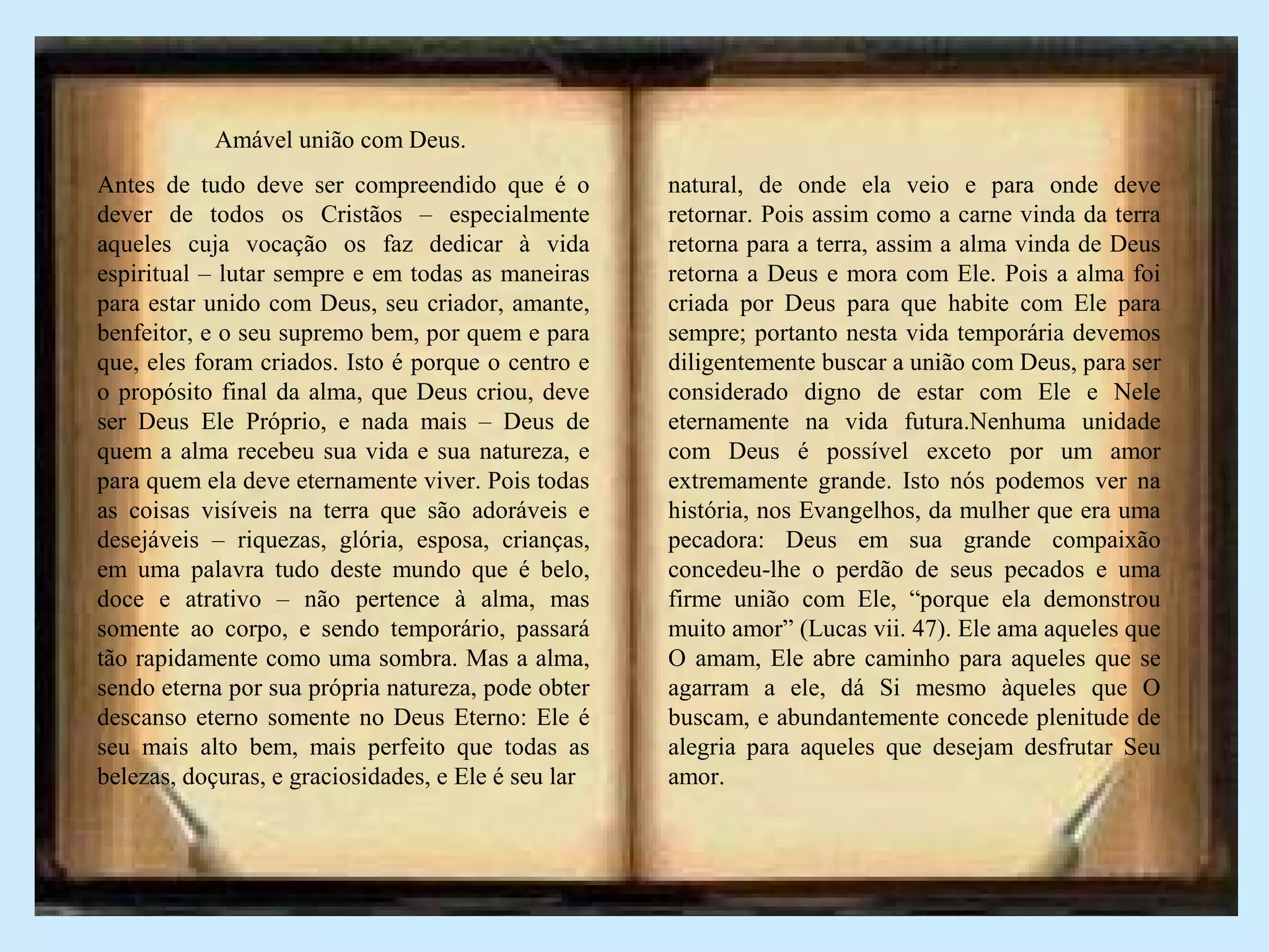 Amável união com Deus.
Antes de tudo deve ser compreendido que é o
dever de todos os Cristãos – especialmente
aqueles cuja vocação os faz dedicar à vida
espiritual – lutar sempre e em todas as maneiras
para estar unido com Deus, seu criador, amante,
benfeitor, e o seu supremo bem, por quem e para
que, eles foram criados. Isto é porque o centro e
o propósito final da alma, que Deus criou, deve
ser Deus Ele Próprio, e nada mais – Deus de
quem a alma recebeu sua vida e sua natureza, e
para quem ela deve eternamente viver. Pois todas
as coisas visíveis na terra que são adoráveis e
desejáveis – riquezas, glória, esposa, crianças,
em uma palavra tudo deste mundo que é belo,
doce e atrativo – não pertence à alma, mas
somente ao corpo, e sendo temporário, passará
tão rapidamente como uma sombra. Mas a alma,
sendo eterna por sua própria natureza, pode obter
descanso eterno somente no Deus Eterno: Ele é
seu mais alto bem, mais perfeito que todas as
belezas, doçuras, e graciosidades, e Ele é seu lar
natural, de onde ela veio e para onde deve
retornar. Pois assim como a carne vinda da terra
retorna para a terra, assim a alma vinda de Deus
retorna a Deus e mora com Ele. Pois a alma foi
criada por Deus para que habite com Ele para
sempre; portanto nesta vida temporária devemos
diligentemente buscar a união com Deus, para ser
considerado digno de estar com Ele e Nele
eternamente na vida futura.Nenhuma unidade
com Deus é possível exceto por um amor
extremamente grande. Isto nós podemos ver na
história, nos Evangelhos, da mulher que era uma
pecadora: Deus em sua grande compaixão
concedeu-lhe o perdão de seus pecados e uma
firme união com Ele, “porque ela demonstrou
muito amor” (Lucas vii. 47). Ele ama aqueles que
O amam, Ele abre caminho para aqueles que se
agarram a ele, dá Si mesmo àqueles que O
buscam, e abundantemente concede plenitude de
alegria para aqueles que desejam desfrutar Seu
amor.
 