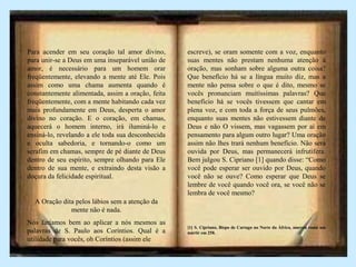 Para acender em seu coração tal amor divino,
para unir-se a Deus em uma inseparável união de
amor, é necessário para um homem orar
freqüentemente, elevando a mente até Ele. Pois
assim como uma chama aumenta quando é
constantemente alimentada, assim a oração, feita
freqüentemente, com a mente habitando cada vez
mais profundamente em Deus, desperta o amor
divino no coração. E o coração, em chamas,
aquecerá o homem interno, irá iluminá-lo e
ensiná-lo, revelando a ele toda sua desconhecida
e oculta sabedoria, e tornando-o como um
serafim em chamas, sempre de pé diante de Deus
dentro de seu espírito, sempre olhando para Ele
dentro de sua mente, e extraindo desta visão a
doçura da felicidade espiritual.
A Oração dita pelos lábios sem a atenção da
mente não é nada.
Nós faríamos bem ao aplicar a nós mesmos as
palavras de S. Paulo aos Coríntios. Qual é a
utilidade para vocês, oh Coríntios (assim ele
escreve), se oram somente com a voz, enquanto
suas mentes não prestam nenhuma atenção à
oração, mas sonham sobre alguma outra coisa?
Que benefício há se a língua muito diz, mas a
mente não pensa sobre o que é dito, mesmo se
vocês pronunciam muitíssimas palavras? Que
benefício há se vocês tivessem que cantar em
plena voz, e com toda a força de seus pulmões,
enquanto suas mentes não estivessem diante de
Deus e não O vissem, mas vagassem por aí em
pensamento para algum outro lugar? Uma oração
assim não lhes trará nenhum benefício. Não será
ouvida por Deus, mas permanecerá infrutífera.
Bem julgou S. Cipriano [1] quando disse: “Como
você pode esperar ser ouvido por Deus, quando
você não se ouve? Como esperar que Deus se
lembre de você quando você ora, se você não se
lembra de você mesmo?
[1] S. Cipriano, Bispo de Cartago no Norte da África, morreu como um
mártir em 258.
 