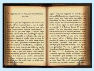 A oração deveria ser curta, mas freqüentemente
repetida.
Daqueles que têm experiência em elevar suas
mentes a Deus, eu aprendi que, no caso da oração
feita pela mente vinda do coração, uma prece
curta, freqüentemente repetida, é mais calorosa e
mais útil do que uma longa. A oração longa
também é muito útil, mas somente para aqueles
que estão atingindo a perfeição, não para os
iniciantes. Durante a oração longa, a mente do
inexperiente não pode ficar muito tempo diante
de Deus, mas é geralmente dominada pela sua
própria fraqueza e mutabilidade, e impelida à
deriva por coisas externas, de modo que aquele
calor do espírito rapidamente se esfria. Tal
oração não é mais uma oração, mas somente
distúrbio mental, por causa dos pensamentos que
vagam de lá para cá: isto acontece tanto durante
os salmos recitados na igreja, como também
durante a regra das orações para a cela [1], o que
toma um longo tempo.
A prece curta, mas freqüente, por outro lado, tem
mais estabilidade, porque a mente, imersa por um
curto tempo em Deus, pode executá-la com
maior calor. Por isso o Senhor também diz: “Nas
vossas orações não useis de vãs repetições” (Mat.
vi. 7), pois não é pela sua prolixidade que você
será ouvido. E S. João da Escada [2] também
ensina: “Não tente usar muitas palavras para que
sua mente não se torne distraída pela busca delas.
Pois de uma curta sentença, o Publicano recebeu
a misericórdia de Deus, e uma breve afirmação
de crença salvou o Ladrão. Uma excessiva
multidão de palavras na oração dispersa a mente
em sonhos, enquanto uma única ou curta
sentença ajuda a recolher a mente”. Mas alguém
pode perguntar: “Por que o apóstolo diz na
Epístola aos Tessalonicences: ‘Orai sem cessar’?
(I Tess. V. 17). Usualmente nas Sagradas
Escrituras, a palavra ‘sempre’ é usada no sentido
de ‘freqüente’, por exemplo: “Os sacerdotes
sempre iam à primeira tenda, para realizar o
serviço a Deus” (Hb. ix. 6): isto significa que os
sacerdotes iam à primeira tenda em certas horas
 