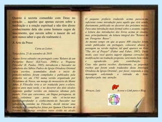 Quanto à secreta comunhão com Deus no
coração ... aqueles que apenas ouvem sobre a
meditação e a oração espiritual e não têm direto
conhecimento dela são como homens cegos de
nascimento, que ouvem sobre o nascer do sol
sem nunca saber o que ele realmente é.
A Arte da Prece
Carta ao Leitor.
Terça-feira, 21 de setembro de 2010
Alguns livros editados em português como 'Relatos de um
Peregrino Russo' (Ed.Vozes, 2008) e a 'Pequena
Filocalia' (E. Paulus, 1985), introduzem o buscador na
sabedoria dos Sábios Padres da Igreja Ortodoxa Oriental
cujos escritos, acumulados desde o início do
primeiro milênio, foram compilados e publicados pela
primeira vez em 1782 numa versão organizada por
Nicodemos de Naxos, um monge do monastério do Monte
Athos. A Filocalia viria a ser traduzida para o eslavo,
poucos anos mais tarde, e no decorrer dos dois séculos
seguintes ganhar versões em inúmeros idiomas pelo
mundo. Visto que carecemos, em língua portuguesa, de
uma coletânea que possa não só inciar mas
também aprofundar o conhecimento do buscador nas
sabedorias contidas na Filocalia, decidi iniciar uma
tradução das compilações feitas por Igumen Chariton de
Valamo, este monge ortodoxo russo vivido no século
passado.
O pequeno prefácio traduzido acima pareceu-me
suficiente como introdução para aquilo que virá sendo,
diariamente, publicado no decorrer dos próximos meses.
Para uma introdução mais formal sobre o assunto, sugiro
a leitura das introduções dos livros acima já citados,
mas, principalmente, da leitura integral dos "Relatos de
um Peregrino Russo“. .
Ao mesmo tempo em que as quase 400 citações forem
sendo publicadas em português, colocarei abaixo a
passagem na versão inglesa, tal qual aparece no livro
"The Art of Prayer" (Faber and Faber, 1997). Deste
modo, caso você queira sugerir algumas correções ou
modificações na tradução proposta, será muito bem vindo
e agradecido pela contribuição.
Caso não queira receber, diariamente, os pequenos
trechos que forem sendo traduzidos desta Antologia
Ortodoxa da Igreja Oriental ; por favor, responda a esta
mensagem solicitando a retirada da lista.
Agradeço pela sua atenção. .
Abraços, Luiz Acesse o Link para o Blog
 
