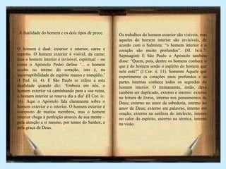 A dualidade do homem e os dois tipos de prece.
O homem é dual: exterior e interior, carne e
espírito. O homem exterior é visível, da carne;
mas o homem interior é invisível, espiritual – ou
como o Apóstolo Pedro define ‘... o homem
oculto no íntimo do coração, isto é, na
incorruptibilidade de espírito manso e tranqüilo.’
(I Ped. iii. 4). E São Paulo se refere a esta
dualidade quando diz: ‘Embora em nós, o
homem exterior vá caminhando para a sua ruína,
o homem interior se renova dia a dia’ (II Cor. iv.
16). Aqui o Apóstolo fala claramente sobre o
homem exterior e o interior. O homem exterior é
composto de muitos membros, mas o homem
interior chega à perfeição através de sua mente –
pela atenção a si mesmo, por temor do Senhor, e
pela graça de Deus.
Os trabalhos do homem exterior são visíveis, mas
aqueles do homem interior são invisíveis, de
acordo com o Salmista: “o homem interior e o
coração são muito profundos”. (Sl. lxiii.7:
Septuagint) E São Paulo o Apóstolo também
disse: “Quem, pois, dentre os homens conhece o
que é do homem senão o espírito do homem que
nele está?” (I Cor. ii. 11). Somente Aquele que
experimenta os corações mais profundos e as
partes internas conhece todos os segredos do
homem interior. O treinamento, então, deve
também ser duplicado, externo e interno: externo
na leitura de livros, interno nos pensamentos de
Deus; externo no amor da sabedoria, interno no
amor de Deus; externo em palavras, interno em
oração; externo na sutileza do intelecto, interno
no calor do espírito; externo na técnica, interno
na visão.
 