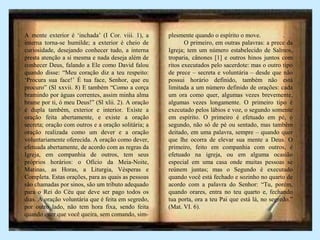 A mente exterior é ‘inchada’ (I Cor. viii. 1), a
interna torna-se humilde; a exterior é cheio de
curiosidade, desejando conhecer tudo, a interna
presta atenção a si mesma e nada deseja além de
conhecer Deus, falando a Ele como David falou
quando disse: “Meu coração diz a teu respeito:
‘Procura sua face!’ É tua face, Senhor, que eu
procuro” (Sl xxvii. 8) E também “Como a corça
bramindo por águas correntes, assim minha alma
brame por ti, ó meu Deus!” (Sl xlii. 2). A oração
é dupla também, exterior e interior. Existe a
oração feita abertamente, e existe a oração
secreta; oração com outros e a oração solitária; a
oração realizada como um dever e a oração
voluntariamente oferecida. A oração como dever,
efetuada abertamente, de acordo com as regras da
Igreja, em companhia de outros, tem seus
próprios horários: o Ofício da Meia-Noite,
Matinas, as Horas, a Liturgia, Vésperas e
Completa. Estas orações, para as quais as pessoas
são chamadas por sinos, são um tributo adequado
para o Rei do Céu que deve ser pago todos os
dias. A oração voluntária que é feita em segredo,
por outro lado, não tem hora fixa, sendo feita
quando quer que você queira, sem comando, sim-
plesmente quando o espírito o move. .
O primeiro, em outras palavras: a prece da
Igreja; tem um número estabelecido de Salmos,
troparia, cânones [1] e outros hinos juntos com
ritos executados pelo sacerdote: mas o outro tipo
de prece – secreta e voluntária – desde que não
possui horário definido, também não está
limitada a um número definido de orações: cada
um ora como quer, algumas vezes brevemente,
algumas vezes longamente. O primeiro tipo é
executado pelos lábios e voz, o segundo somente
em espírito. O primeiro é efetuado em pé, o
segundo, não só de pé ou sentado, mas também
deitado, em uma palavra, sempre – quando quer
que lhe ocorra de elevar sua mente a Deus. O
primeiro, feito em companhia com outros, é
efetuado na igreja, ou em alguma ocasião
especial em uma casa onde muitas pessoas se
reúnem juntas; mas o Segundo é executado
quando você está fechado e sozinho no quarto de
acordo com a palavra do Senhor: “Tu, porém,
quando orares, entra no teu quarto e, fechando
tua porta, ora a teu Pai que está lá, no segredo.”
(Mat. VI. 6).
 