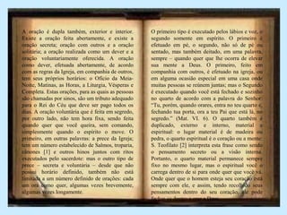 A oração é dupla também, exterior e interior.
Existe a oração feita abertamente, e existe a
oração secreta; oração com outros e a oração
solitária; a oração realizada como um dever e a
oração voluntariamente oferecida. A oração
como dever, efetuada abertamente, de acordo
com as regras da Igreja, em companhia de outros,
tem seus próprios horários: o Ofício da Meia-
Noite, Matinas, as Horas, a Liturgia, Vésperas e
Completa. Estas orações, para as quais as pessoas
são chamadas por sinos, são um tributo adequado
para o Rei do Céu que deve ser pago todos os
dias. A oração voluntária que é feita em segredo,
por outro lado, não tem hora fixa, sendo feita
quando quer que você queira, sem comando,
simplesmente quando o espírito o move. O
primeiro, em outras palavras: a prece da Igreja;
tem um número estabelecido de Salmos, troparia,
cânones [1] e outros hinos juntos com ritos
executados pelo sacerdote: mas o outro tipo de
prece – secreta e voluntária – desde que não
possui horário definido, também não está
limitada a um número definido de orações: cada
um ora como quer, algumas vezes brevemente,
algumas vezes longamente.
O primeiro tipo é executado pelos lábios e voz, o
segundo somente em espírito. O primeiro é
efetuado em pé, o segundo, não só de pé ou
sentado, mas também deitado, em uma palavra,
sempre – quando quer que lhe ocorra de elevar
sua mente a Deus. O primeiro, feito em
companhia com outros, é efetuado na igreja, ou
em alguma ocasião especial em uma casa onde
muitas pessoas se reúnem juntas; mas o Segundo
é executado quando você está fechado e sozinho
no quarto de acordo com a palavra do Senhor:
“Tu, porém, quando orares, entra no teu quarto e,
fechando tua porta, ora a teu Pai que está lá, no
segredo.” (Mat. VI. 6). O quarto também é
duplicado, externo e interno, material e
espiritual: o lugar material é de madeira ou
pedra, o quarto espiritual é o coração ou a mente:
S. Teofilato [2] interpreta esta frase como sendo
o pensamento secreto ou a visão interna.
Portanto, o quarto material permanece sempre
fixo no mesmo lugar, mas o espiritual você o
carrega dentro de si para onde quer que você vá.
Onde quer que o homem esteja seu coração está
sempre com ele, e assim, tendo recolhido seus
pensamentos dentro do seu coração, ele pode
fechar-se dentro e orar a Deus
 