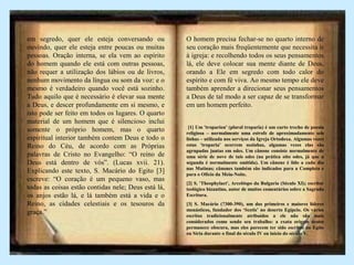 em segredo, quer ele esteja conversando ou
ouvindo, quer ele esteja entre poucas ou muitas
pessoas. Oração interna, se ela vem ao espírito
do homem quando ele está com outras pessoas,
não requer a utilização dos lábios ou de livros,
nenhum movimento da língua ou som da voz: e o
mesmo é verdadeiro quando você está sozinho.
Tudo aquilo que é necessário é elevar sua mente
a Deus, e descer profundamente em si mesmo, e
isto pode ser feito em todos os lugares. O quarto
material de um homem que é silencioso inclui
somente o próprio homem, mas o quarto
espiritual interior também contem Deus e todo o
Reino do Céu, de acordo com as Próprias
palavras de Cristo no Evangelho: “O reino de
Deus está dentro de vós”. (Lucas xvii. 21).
Explicando este texto, S. Macário do Egito [3]
escreve: “O coração é um pequeno vaso, mas
todas as coisas estão contidas nele; Deus está lá,
os anjos estão lá, e lá também está a vida e o
Reino, as cidades celestiais e os tesouros da
graça.”
O homem precisa fechar-se no quarto interno de
seu coração mais freqüentemente que necessita ir
à igreja: e recolhendo todos os seus pensamentos
lá, ele deve colocar sua mente diante de Deus,
orando a Ele em segredo com todo calor do
espírito e com fé viva. Ao mesmo tempo ele deve
também aprender a direcionar seus pensamentos
a Deus de tal modo a ser capaz de se transformar
em um homem perfeito.
[1] Um 'troparion' (plural troparia) é um curto trecho de poesia
religiosa – normalmente uma estrofe de aproximadamente seis
linhas – utilizada nos serviços da Igreja Ortodoxa. Algumas vezes
estas 'troparia' ocorrem sozinhas, algumas vezes elas são
agrupadas juntas em odes. Um cânone consiste normalmente de
uma série de nove de tais odes (na prática oito odes, já que a
segunda é normalmente omitida). Um cânone é lido a cada dia
nas Matinas; cânones também são indicados para a Completa e
para o Ofício da Meia-Noite.
[2] S. 'Theophylact', Arcebispo da Bulgaria (Século XI); escritor
teológico bizantino, autor de muitos comentários sobre a Sagrada
Escritura.
[3] S. Macário (?300-390), um dos primeiros e maiores líderes
monásticos, fundador dos ‘Scetis’ no deserto Egípcio. Os vários
escritos tradicionalmente atribuídos a ele não são mais
considerados como sendo seu trabalho: a exata origem destes
permanece obscura, mas eles parecem ter sido escritos no Egito
ou Síria durante o final do século IV ou início do século V.
 