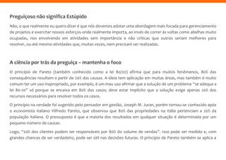 Preguiçoso não significa Estúpido
Não, o que realmente eu quero dizer é que nós devemos adotar uma abordagem mais focada para gerenciamento
de projetos e exercitar nossos esforços onde realmente importa, ao invés de correr às voltas como abelhas muito
ocupadas, nos envolvendo em atividades sem importância e não críticas que outros seriam melhores para
resolver, ou até mesmo atividades que, muitas vezes, nem precisam ser realizadas.
A ciência por trás da preguiça – mantenha o foco
O princípio de Pareto (também conhecido como a lei 80/20) afirma que para muitos fenômenos, 80% das
consequências resultam a partir de 20% das causas. A ideia tem aplicação em muitas áreas, mas também é muito
comum ter um uso inapropriado, por exemplo, é um mau uso afirmar que a solução de um problema “se adequa a
lei 80-20” só porque se encaixa em 80% dos casos; deve estar implícito que a solução exige apenas 20% dos
recursos necessários para resolver todos os casos.
O princípio na verdade foi sugerido pelo pensador em gestão, Joseph M. Juran, porém tornou-se conhecido após
o economista italiano Vilfredo Pareto, que observou que 80% das propriedades na Itália pertenciam a 20% da
população italiana. O pressuposto é que a maioria dos resultados em qualquer situação é determinada por um
pequeno número de causas.
Logo, “20% dos clientes podem ser responsáveis por 80% do volume de vendas”. Isso pode ser medido e, com
grandes chances de ser verdadeiro, pode ser útil nas decisões futuras. O princípio de Pareto também se aplica a
 