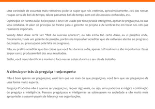uma variedade de assuntos mais rotineiros: pode-se supor que nós vestimos, aproximadamente, 20% das nossas
roupas cerca de 80% do tempo, talvez passamos 80% do tempo com 20% dos nossos conhecidos, etc.
O princípio de Pareto ou lei 80/20 pode e deve ser usado por toda pessoa inteligente, apesar de preguiçosa, na sua
vida cotidiana. O valor do princípio de Pareto para o gerente de projeto é de lembrar-lhe em focar nos 20% que
realmente importam.
Woody Allen disse certa vez “80% do sucesso aparece”, eu não estou tão certo disso, eu vi projetos onde,
fisicamente, havia um gerente de projeto, porém era impossível acreditar que ele estivesse atento ao progresso
do projeto, ou preocupado pela falta de progresso.
Não, eu prefiro acreditar que das coisas que você faz durante o dia, apenas 20% realmente são importantes. Esses
20 por cento produzem 80% dos seus resultados.
Então, você deve identificar e manter o foco nessas coisas durante o seu dia de trabalho.
A ciência por trás da preguiça – seja esperto
Não é bom apenas ser preguiçoso; você tem que ser mais do que preguiçoso, você tem que ser preguiçoso de
uma forma muito esperta.
Preguiça Produtiva não é apenas ser preguiçoso; requer algo mais, ou seja, uma poderosa e mágica combinação
de preguiça e inteligência. Pessoas preguiçosas e inteligentes se sobressaem na sociedade e são muito mais
apropriadas a assumir papéis de liderança nas organizações.
 