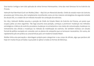 Esta teoria é antiga e tem sido aplicada de várias formas interessantes. Uma das mais famosas foi no Exército da
Prússia.
Helmuth Karl Bernhard Graf von Moltke (1800 – 1891) foi um Marechal alemão. Chefe do estado maior do Exército
prussiano por trinta anos, ele é amplamente reconhecido como um dos maiores estrategistas da segunda metade
do século XIX, e o criador de um método inovador de condução de exércitos.
Em 1857, Helmuth Moltke assumiu a posição de Chefe do Estado Maior do Exército da Prússia, um posto que
ocupou pelos 30 anos seguintes. Tão logo assumiu essa posição, começou a promover mudanças nos métodos
estratégicos e táticos do exército prussiano; mudanças no armamento e nos meios de comunicação; mudanças no
treinamento dos oficiais e mudanças no método de mobilização do exército. Ele também instituiu um estudo
formal de política europeia em conexão com os planos de campanha que se tornavam necessários. Em suma, ele
rapidamente pôs em prática as características para um moderno Estado-Maior.
Moltke tinha uma percepção e abordagem própria para categorizar o seu corpo de oficiais, algo que perdura até
hoje em muitas forças armadas e que pode se aplicar a todas as formas de liderança.
 