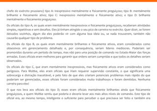 chefe do exército prussiano) tipo A: inexpressivo mentalmente e fisicamente preguiçoso; tipo B: mentalmente
brilhante e fisicamente ativo; tipo C: inexpressivo mentalmente e fisicamente ativo; e tipo D: brilhante
mentalmente e fisicamente preguiçoso.
Os oficiais do tipo A, os quais eram mentalmente inexpressivos e fisicamente preguiçosos, receberam atividades
simples, repetitivas e sem desafios. Eles já tinham atingido o seu pico de carreira no exército. Quer dizer, se forem
deixados sozinhos, algum dia eles poderão vir com alguma boa ideia ou, se nada trouxerem, também não
causarão qualquer tipo de problema.
Os oficiais do tipo B, os quais eram mentalmente brilhantes e fisicamente ativos, eram considerados como
obsessivos em gerenciamento detalhado e, por consequência, seriam líderes medíocres. Poderiam ser
promovidos durante um período de tempo, mas não para uma posição de comando no Estado-Maior das forças
armadas. Esses oficiais eram melhores para garantir que ordens seriam cumpridas e que todos os detalhes seriam
observados.
Os oficiais do tipo C, que eram mentalmente inexpressivos, mas fisicamente ativos eram considerados como
perigosos. Para Moltke, eles eram oficiais que iriam requerer supervisão constante, o que significaria uma
sobrecarga e distração inaceitável, e pelo fato de que eles criariam potenciais problemas mais rápido do que
poderiam ser gerenciados, esses oficiais foram considerados muito trabalhosos e foram demitidos. Nenhuma
carreira para eles!
O que nos leva aos oficiais do tipo D; esses eram oficiais mentalmente brilhantes ainda que fisicamente
preguiçosos, a quem Moltke sentiu que poderia e deveria levar aos mais altos níveis de comando. Este tipo de
oficial era, ao mesmo tempo, inteligente o suficiente para perceber o que precisava ser feito e também era
 