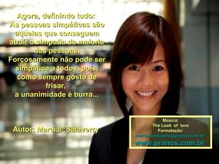 Agora, definindo tudo:Agora, definindo tudo:
As pessoas simpáticas sãoAs pessoas simpáticas são
aquelas que conseguemaquelas que conseguem
atrair a simpatia da maioriaatrair a simpatia da maioria
das pessoas.das pessoas.
Forçosamente não pode serForçosamente não pode ser
simpática a todos, pois,simpática a todos, pois,
como sempre gosto decomo sempre gosto de
frisar,frisar,
a unanimidade é burra...a unanimidade é burra...
Autor: Marcial SalaverryAutor: Marcial Salaverry
Música:Música:
The Look of loveThe Look of love
Formatação:Formatação:
maricarusocunha@pranos.com.brmaricarusocunha@pranos.com.br
www.pranos.com.brwww.pranos.com.br
 
