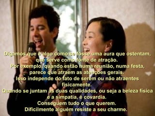 Digamos que é algo como se fosse uma aura que ostentam, Digamos que é algo como se fosse uma aura que ostentam, 
que serve como fonte de atração. que serve como fonte de atração. 
Por exemplo, quando estão numa reunião, numa festa, Por exemplo, quando estão numa reunião, numa festa, 
parece que atraem as atenções gerais. parece que atraem as atenções gerais. 
Isso independe do fato de serem ou não atraentes Isso independe do fato de serem ou não atraentes 
fisicamente. fisicamente. 
Quando se juntam as duas qualidades, ou seja a beleza física Quando se juntam as duas qualidades, ou seja a beleza física 
e a simpatia, é covardia. e a simpatia, é covardia. 
Conseguem tudo o que querem. Conseguem tudo o que querem. 
Dificilmente alguém resiste a seu charme.Dificilmente alguém resiste a seu charme.    
 