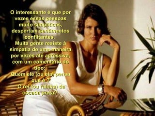 O interessante é que por O interessante é que por 
vezes essas pessoas vezes essas pessoas 
muito simpáticas, muito simpáticas, 
despertam sentimentos despertam sentimentos 
conflitantes. conflitantes. 
Muita gente resiste à Muita gente resiste à 
simpatia de uma maneira simpatia de uma maneira 
por vezes até agressiva, por vezes até agressiva, 
com um comentário do com um comentário do 
tipo: tipo: 
Quem ele (ou ela) pensa Quem ele (ou ela) pensa 
que é ?que é ?
  O rei (ou rainha) da O rei (ou rainha) da 
cocada preta? cocada preta? 
 