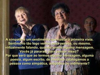 A simpatia é um sentimento que nasce à primeira vista.A simpatia é um sentimento que nasce à primeira vista.
Sentimo-lo tão logo vemos essa pessoa, ou mesmo,Sentimo-lo tão logo vemos essa pessoa, ou mesmo,
virtualmente falando, quando lemos alguma mensagem.virtualmente falando, quando lemos alguma mensagem.
Vocês já pararam para pensar nisso?Vocês já pararam para pensar nisso?
Por que será que ao lermos alguma mensagem, algumaPor que será que ao lermos alguma mensagem, alguma
poesia, algum escrito, de imediato catalogamos apoesia, algum escrito, de imediato catalogamos a
pessoa como simpática, antipática ou indiferente?pessoa como simpática, antipática ou indiferente?
 