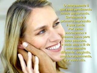 O interessante éO interessante é
que esse sentimentoque esse sentimento
acaba perdurando.acaba perdurando.
Geralmente aGeralmente a
primeira impressãoprimeira impressão
é que conta.é que conta.
Por vezesPor vezes
escrevemos aescrevemos a
mesma coisa paramesma coisa para
duas pessoas,duas pessoas,
e cada uma a lê dee cada uma a lê de
uma maneirauma maneira
diferente, reagindo,diferente, reagindo,
uma favoravelmente,uma favoravelmente,
e a outra não.e a outra não.
 