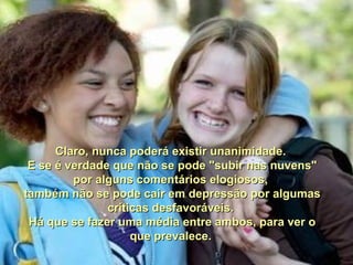 Claro, nunca poderá existir unanimidade.Claro, nunca poderá existir unanimidade.
E se é verdade que não se pode "subir nas nuvens"E se é verdade que não se pode "subir nas nuvens"
por alguns comentários elogiosos,por alguns comentários elogiosos,
também não se pode cair em depressão por algumastambém não se pode cair em depressão por algumas
críticas desfavoráveis.críticas desfavoráveis.
Há que se fazer uma média entre ambos, para ver oHá que se fazer uma média entre ambos, para ver o
que prevalece.que prevalece.
 