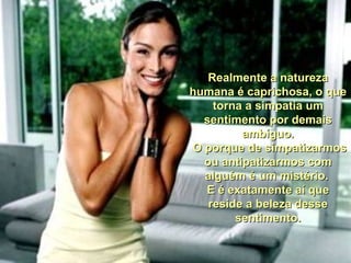 Realmente a naturezaRealmente a natureza
humana é caprichosa, o quehumana é caprichosa, o que
torna a simpatia umtorna a simpatia um
sentimento por demaissentimento por demais
ambíguo.ambíguo.
O porque de simpatizarmosO porque de simpatizarmos
ou antipatizarmos comou antipatizarmos com
alguém é um mistério.alguém é um mistério.
E é exatamente aí queE é exatamente aí que
reside a beleza dessereside a beleza desse
sentimento.sentimento.
 