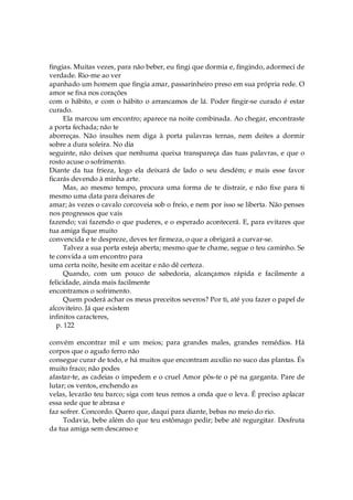 fingias. Muitas vezes, para não beber, eu fingi que dormia e, fingindo, adormeci de
verdade. Rio-me ao ver
apanhado um homem que fingia amar, passarinheiro preso em sua própria rede. O
amor se fixa nos corações
com o hábito, e com o hábito o arrancamos de lá. Poder fingir-se curado é estar
curado.
Ela marcou um encontro; aparece na noite combinada. Ao chegar, encontraste
a porta fechada; não te
aborreças. Não insultes nem diga à porta palavras ternas, nem deites a dormir
sobre a dura soleira. No dia
seguinte, não deixes que nenhuma queixa transpareça das tuas palavras, e que o
rosto acuse o sofrimento.
Diante da tua frieza, logo ela deixará de lado o seu desdém; e mais esse favor
ficarás devendo à minha arte.
Mas, ao mesmo tempo, procura uma forma de te distrair, e não fixe para ti
mesmo uma data para deixares de
amar; às vezes o cavalo corcoveia sob o freio, e nem por isso se liberta. Não penses
nos progressos que vais
fazendo; vai fazendo o que puderes, e o esperado acontecerá. E, para evitares que
tua amiga fique muito
convencida e te despreze, deves ter firmeza, o que a obrigará a curvar-se.
Talvez a sua porta esteja aberta; mesmo que te chame, segue o teu caminho. Se
te convida a um encontro para
uma certa noite, hesite em aceitar e não dê certeza.
Quando, com um pouco de sabedoria, alcançamos rápida e facilmente a
felicidade, ainda mais facilmente
encontramos o sofrimento.
Quem poderá achar os meus preceitos severos? Por ti, até you fazer o papel de
alcoviteiro. Já que existem
infinitos caracteres,
p. 122
convém encontrar mil e um meios; para grandes males, grandes remédios. Há
corpos que o agudo ferro não
consegue curar de todo, e há muitos que encontram auxílio no suco das plantas. És
muito fraco; não podes
afastar-te, as cadeias o impedem e o cruel Amor pôs-te o pé na garganta. Pare de
lutar; os ventos, enchendo as
velas, levarão teu barco; siga com teus remos a onda que o leva. É preciso aplacar
essa sede que te abrasa e
faz sofrer. Concordo. Quero que, daqui para diante, bebas no meio do rio.
Todavia, bebe além do que teu estômago pedir; bebe até regurgitar. Desfruta
da tua amiga sem descanso e
 