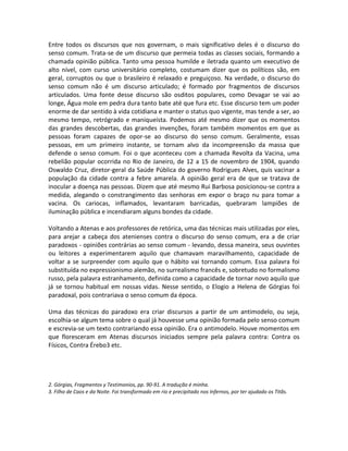 Entre todos os discursos que nos governam, o mais significativo deles é o discurso do
senso comum. Trata-se de um discurso que permeia todas as classes sociais, formando a
chamada opinião pública. Tanto uma pessoa humilde e iletrada quanto um executivo de
alto nível, com curso universitário completo, costumam dizer que os políticos são, em
geral, corruptos ou que o brasileiro é relaxado e preguiçoso. Na verdade, o discurso do
senso comum não é um discurso articulado; é formado por fragmentos de discursos
articulados. Uma fonte desse discurso são osditos populares, como Devagar se vai ao
longe, Água mole em pedra dura tanto bate até que fura etc. Esse discurso tem um poder
enorme de dar sentido à vida cotidiana e manter o status quo vigente, mas tende a ser, ao
mesmo tempo, retrógrado e maniqueísta. Podemos até mesmo dizer que os momentos
das grandes descobertas, das grandes invenções, foram também momentos em que as
pessoas foram capazes de opor-se ao discurso do senso comum. Geralmente, essas
pessoas, em um primeiro instante, se tornam alvo da incompreensão da massa que
defende o senso comum. Foi o que aconteceu com a chamada Revolta da Vacina, uma
rebelião popular ocorrida no Rio de Janeiro, de 12 a 15 de novembro de 1904, quando
Oswaldo Cruz, diretor-geral da Saúde Pública do governo Rodrigues Alves, quis vacinar a
população da cidade contra a febre amarela. A opinião geral era de que se tratava de
inocular a doença nas pessoas. Dizem que até mesmo Rui Barbosa posicionou-se contra a
medida, alegando o constrangimento das senhoras em expor o braço nu para tomar a
vacina. Os cariocas, inflamados, levantaram barricadas, quebraram lampiões de
iluminação pública e incendiaram alguns bondes da cidade.

Voltando a Atenas e aos professores de retórica, uma das técnicas mais utilizadas por eles,
para arejar a cabeça dos atenienses contra o discurso do senso comum, era a de criar
paradoxos - opiniões contrárias ao senso comum - levando, dessa maneira, seus ouvintes
ou leitores a experimentarem aquilo que chamavam maravilhamento, capacidade de
voltar a se surpreender com aquilo que o hábito vai tornando comum. Essa palavra foi
substituída no expressionismo alemão, no surrealismo francês e, sobretudo no formalismo
russo, pela palavra estranhamento, definida como a capacidade de tornar novo aquilo que
já se tornou habitual em nossas vidas. Nesse sentido, o Elogio a Helena de Górgias foi
paradoxal, pois contrariava o senso comum da época.

Uma das técnicas do paradoxo era criar discursos a partir de um antimodelo, ou seja,
escolhia-se algum tema sobre o qual já houvesse uma opinião formada pelo senso comum
e escrevia-se um texto contrariando essa opinião. Era o antimodelo. Houve momentos em
que floresceram em Atenas discursos iniciados sempre pela palavra contra: Contra os
Físicos, Contra Érebo3 etc.




2. Górgias, Fragmentos y Testimonios, pp. 90-91. A tradução é minha.
3. Filho de Caos e da Noite. Foi transformado em rio e precipitado nos Infernos, por ter ajudado os Titãs.
 