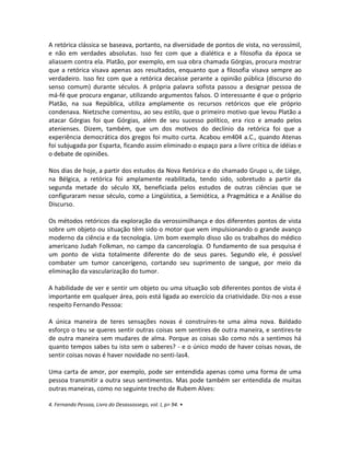 A retórica clássica se baseava, portanto, na diversidade de pontos de vista, no verossímil,
e não em verdades absolutas. Isso fez com que a dialética e a filosofia da época se
aliassem contra ela. Platão, por exemplo, em sua obra chamada Górgias, procura mostrar
que a retórica visava apenas aos resultados, enquanto que a filosofia visava sempre ao
verdadeiro. Isso fez com que a retórica decaísse perante a opinião pública (discurso do
senso comum) durante séculos. A própria palavra sofista passou a designar pessoa de
má-fé que procura enganar, utilizando argumentos falsos. O interessante é que o próprio
Platão, na sua República, utiliza amplamente os recursos retóricos que ele próprio
condenava. Nietzsche comentou, ao seu estilo, que o primeiro motivo que levou Platão a
atacar Górgias foi que Górgias, além de seu sucesso político, era rico e amado pelos
atenienses. Dizem, também, que um dos motivos do declínio da retórica foi que a
experiência democrática dos gregos foi muito curta. Acabou em404 a.C., quando Atenas
foi subjugada por Esparta, ficando assim eliminado o espaço para a livre crítica de idéias e
o debate de opiniões.

Nos dias de hoje, a partir dos estudos da Nova Retórica e do chamado Grupo u, de Liège,
na Bélgica, a retórica foi amplamente reabilitada, tendo sido, sobretudo a partir da
segunda metade do século XX, beneficiada pelos estudos de outras ciências que se
configuraram nesse século, como a Lingüística, a Semiótica, a Pragmática e a Análise do
Discurso.

Os métodos retóricos da exploração da verossimilhança e dos diferentes pontos de vista
sobre um objeto ou situação têm sido o motor que vem impulsionando o grande avanço
moderno da ciência e da tecnologia. Um bom exemplo disso são os trabalhos do médico
americano Judah Folkman, no campo da cancerologia. O fundamento de sua pesquisa é
um ponto de vista totalmente diferente do de seus pares. Segundo ele, é possível
combater um tumor cancerígeno, cortando seu suprimento de sangue, por meio da
eliminação da vascularização do tumor.

A habilidade de ver e sentir um objeto ou uma situação sob diferentes pontos de vista é
importante em qualquer área, pois está ligada ao exercício da criatividade. Diz-nos a esse
respeito Fernando Pessoa:

A única maneira de teres sensações novas é construíres-te uma alma nova. Baldado
esforço o teu se queres sentir outras coisas sem sentires de outra maneira, e sentires-te
de outra maneira sem mudares de alma. Porque as coisas são como nós a sentimos há
quanto tempos sabes tu isto sem o saberes? - e o único modo de haver coisas novas, de
sentir coisas novas é haver novidade no senti-las4.

Uma carta de amor, por exemplo, pode ser entendida apenas como uma forma de uma
pessoa transmitir a outra seus sentimentos. Mas pode também ser entendida de muitas
outras maneiras, como no seguinte trecho de Rubem Alves:

4. Fernando Pessoa, Livro do Desassossego, vol. l, p> 94. •
 