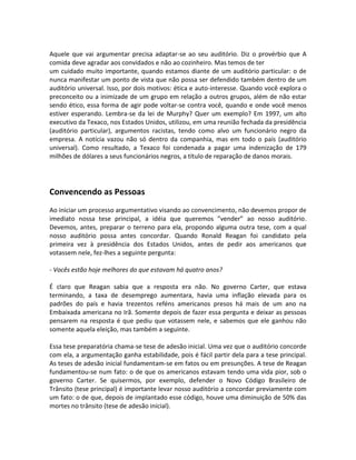 Aquele que vai argumentar precisa adaptar-se ao seu auditório. Diz o provérbio que A
comida deve agradar aos convidados e não ao cozinheiro. Mas temos de ter
um cuidado muito importante, quando estamos diante de um auditório particular: o de
nunca manifestar um ponto de vista que não possa ser defendido também dentro de um
auditório universal. Isso, por dois motivos: ética e auto-interesse. Quando você explora o
preconceito ou a inimizade de um grupo em relação a outros grupos, além de não estar
sendo ético, essa forma de agir pode voltar-se contra você, quando e onde você menos
estiver esperando. Lembra-se da lei de Murphy? Quer um exemplo? Em 1997, um alto
executivo da Texaco, nos Estados Unidos, utilizou, em uma reunião fechada da presidência
(auditório particular), argumentos racistas, tendo como alvo um funcionário negro da
empresa. A notícia vazou não só dentro da companhia, mas em todo o país (auditório
universal). Como resultado, a Texaco foi condenada a pagar uma indenização de 179
milhões de dólares a seus funcionários negros, a título de reparação de danos morais.




Convencendo as Pessoas
Ao iniciar um processo argumentativo visando ao convencimento, não devemos propor de
imediato nossa tese principal, a idéia que queremos ”vender” ao nosso auditório.
Devemos, antes, preparar o terreno para ela, propondo alguma outra tese, com a qual
nosso auditório possa antes concordar. Quando Ronald Reagan foi candidato pela
primeira vez à presidência dos Estados Unidos, antes de pedir aos americanos que
votassem nele, fez-lhes a seguinte pergunta:

- Vocês estão hoje melhores do que estavam há quatro anos?

É claro que Reagan sabia que a resposta era não. No governo Carter, que estava
terminando, a taxa de desemprego aumentara, havia uma inflação elevada para os
padrões do país e havia trezentos reféns americanos presos há mais de um ano na
Embaixada americana no Irã. Somente depois de fazer essa pergunta e deixar as pessoas
pensarem na resposta é que pediu que votassem nele, e sabemos que ele ganhou não
somente aquela eleição, mas também a seguinte.

Essa tese preparatória chama-se tese de adesão inicial. Uma vez que o auditório concorde
com ela, a argumentação ganha estabilidade, pois é fácil partir dela para a tese principal.
As teses de adesão inicial fundamentam-se em fatos ou em presunções. A tese de Reagan
fundamentou-se num fato: o de que os americanos estavam tendo uma vida pior, sob o
governo Carter. Se quisermos, por exemplo, defender o Novo Código Brasileiro de
Trânsito (tese principal) é importante levar nosso auditório a concordar previamente com
um fato: o de que, depois de implantado esse código, houve uma diminuição de 50% das
mortes no trânsito (tese de adesão inicial).
 