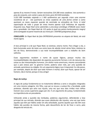 apenas 8 ou mesmo 9 renas. Seriam necessárias 214 200 renas voadoras. Isto aumenta o
peso do conjunto, sem contar o peso do trenó, para 353 430 toneladas.
5.353 000 toneladas viajando a 1 045 quilômetros por segundo criam uma enorme
resistência do ar - isto queimaria as renas voadoras de uma forma similar a como
queimam as naves espaciais quando da reentrada na atmosfera da Terra. A total
vaporização de todo o grupo de renas levaria apenas 4,26 milésimos de segundo.
Enquanto isso, Papai Noel seria submetido a uma força centrífuga 17500,06 vezes maior
que a gravidade. Um Papai Noel de 115 quilos (o qual nos parece burlescamente magro)
seria esmagado na parte traseira de seu trenó por 1 954700 quilogramas-força.

CONCLUSÃO: Se Papai Noel de fato ENTREGAVA presentes na véspera de Natal, ele está
morto agora.


A tese principal é a de que Papai Noel, se existisse, estaria morto. Para chegar a ela, o
bem-humorado autor do texto usa como teses de adesão inicial vários fatos relativos às
leis da física, demonstrando a sua total incompatibilidade com o trabalho do bom
velhinho.

Esses argumentos recebem o nome de quase lógicos, porque muitas das
incompatibilidades não dependem de aspectos puramente formais e sim da natureza das
coisas ou das interpretações humanas. Um eleitor norte-americano, mesmo concordando
que o país estava pior no governo Carter, poderia votar nele, por uma questão de
amizade, parentesco ou religião. Em um argumento lógico isso é impossível. Eu não posso,
por exemplo, depois de dizer que todo homem é mortal, dizer que Paulo, apesar de ser
homem, não é mortal, porque é meu amigo!


Regra de Justiça

A regra de justiça fundamenta-se no tratamento idêntico a seres e situações integrados
em uma mesma categoria. Um filho, cujo pai se recusa a custear-lhe a faculdade, pode
protestar, dizendo que acha isso injusto, uma vez que seus dois irmãos mais velhos
tiveram seus cursos superiores pagos por ele. É um argumento de justiça, fundamentado
na importância de um precedente.

Utilizando ainda a questão das lombadas, podemos argumentar, defendendo a tese
principal da sua retirada, dizendo que esses obstáculos são injustos, uma vez que tanto
aqueles que têm por hábito andar em alta velocidade, quanto aqueles que não têm esse
hábito são punidos da mesma forma, pelo desconforto de ter de frear o carro, pelo
desgaste do veículo etc.
 