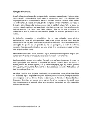 Definições Etimológicas.

As definições etimológicas são fundamentadas na origem das palavras. Podemos dizer,
como exemplo, que convencer significa vencer junto com o outro, pois é formada pela
preposição com mais o verbo vencer. Se fosse vencer o outro ou contra o outro, deveria
ser contravencer. É preciso, contudo, prestar atenção a um fato importante. Às vezes, as
definições etimológicas não correspondem mais à realidade atual. Tal é o caso, por
exemplo, da palavra átomo que, examinada etimologicamente, quer dizer aquilo que não
pode ser dividido (a + tomo). Mas, todos sabemos, hoje em dia, que os átomos são
compostos de muitas partículas subatômicas e podem ser divididos por meio da fissão
nuclear.

As definições expressivas e etimológicas são as mais utilizadas como técnicas
argumentativas, uma vez que permitem a fixação de pontos de vista como teses de
adesão inicial. Um arquiteto poderá tentar convencer um cliente a aceitar modificações na
localização das janelas de um projeto, ou no seu paisagismo, a partir da definição
expressiva (tese de adesão inicial) de que uma janela deve ser sempre uma oportunidade
para se contemplar o verde.

A filósofa Marilena Chauí utiliza, no texto a seguir, a definição etimológica de religião, para
explicar o modo como as várias culturas se relacionam com o sobrenatural:

A palavra religião vem do latim: religio, formada pelo prefixo re (outra vez, de novo) e o
verbo ligare (ligar, unir, vincular). A religião é um vínculo. Quais as partes vinculadas? O
mundo profano e o mundo sagrado, isto é, a Natureza (água, fogo, ar, animais, plantas,
astros, pedras, metais, terra, humanos) e as divindades que habitam a Natureza ou um
lugar separado da Natureza.

Nas várias culturas, essa ligação é simbolizada no momento de fundação de uma aldeia,
vila ou cidade: o guia religioso traça figuras no chão (círculo, quadrado, triângulo) e repete
o mesmo gesto no ar (na direção do céu, ou do mar, ou da floresta, ou do deserto). Esses
dois gestos delimitam um espaço novo, sagrado (no ar), e consagrado (no solo). Nesse
novo espaço erguem-se o santuário (em latim, templum, templo) e à sua volta, os edifícios
da nova comunidade2.




2. Marilena Chauí, Convite à Filosofia, p. 298.
 