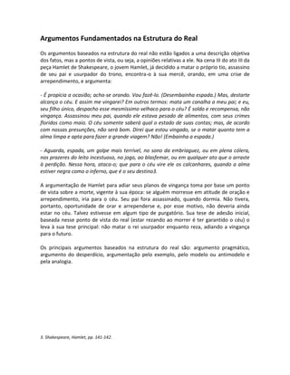 Argumentos Fundamentados na Estrutura do Real
Os argumentos baseados na estrutura do real não estão ligados a uma descrição objetiva
dos fatos, mas a pontos de vista, ou seja, a opiniões relativas a ele. Na cena III do ato III da
peça Hamlet de Shakespeare, o jovem Hamlet, já decidido a matar o próprio tio, assassino
de seu pai e usurpador do trono, encontra-o à sua mercê, orando, em uma crise de
arrependimento, e argumenta:

- É propícia a ocasião; acha-se orando. Vou fazê-lo. (Desembainha espada.) Mas, destarte
alcança o céu. E assim me vingarei? Em outros termos: mata um canalha a meu pai; e eu,
seu filho único, despacho esse mesmíssimo velhaco para o céu? É soldo e recompensa, não
vingança. Assassinou meu pai, quando ele estava pesado de alimentos, com seus crimes
floridos como maio. O céu somente saberá qual o estado de suas contas; mas, de acordo
com nossas presunções, não será bom. Direi que estou vingado, se o matar quanto tem a
alma limpa e apta para fazer a grande viagem? Não! (Embainha a espada.)

- Aguarda, espada, um golpe mais terrível, no sono da embriaguez, ou em plena cólera,
nos prazeres do leito incestuoso, no jogo, ao blasfemar, ou em qualquer ato que o arraste
à perdição. Nessa hora, ataca-o; que para o céu vire ele os calcanhares, quando a alma
estiver negra como o inferno, que é o seu destino3.

A argumentação de Hamlet para adiar seus planos de vingança toma por base um ponto
de vista sobre a morte, vigente à sua época: se alguém morresse em atitude de oração e
arrependimento, iria para o céu. Seu pai fora assassinado, quando dormia. Não tivera,
portanto, oportunidade de orar e arrependerse e, por esse motivo, não deveria ainda
estar no céu. Talvez estivesse em algum tipo de purgatório. Sua tese de adesão inicial,
baseada nesse ponto de vista do real (estar rezando ao morrer é ter garantido o céu) o
leva à sua tese principal: não matar o rei usurpador enquanto reza, adiando a vingança
para o futuro.

Os principais argumentos baseados na estrutura do real são: argumento pragmático,
argumento do desperdício, argumentação pelo exemplo, pelo modelo ou antimodelo e
pela analogia.




3. Shakespeare, Hamlet, pp. 141-142.
 