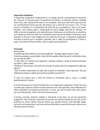 Argumento Pragmático
O argumento pragmático fundamenta-se na relação de dois acontecimentos sucessivos
por meio de um vínculo causal. O argumento de Hamlet, no exemplo anterior, trabalha
nessa linha, pois, deixando de matar o rei usurpador, evita que essa morte seja causa de
um acontecimento futuro que ele não deseja: que a alma do tio vá para o céu. O mais
comum, entretanto, é a transferência de valor de uma conseqüência, para a sua causa.
Exemplo: uma semana após a implantação do Novo Código Nacional de Trânsito, em
1998, os jornais divulgaram uma estatística que comprovava um decréscimo de acidentes
com vítimas da ordem de 56%. Essa estatística serviu de tese de adesão inicial para a tese
principal: a de que o novo Código era uma coisa boa. Para que o argumento pragmático
funcione é preciso que o auditório concorde com o valor da conseqüência. O texto a
seguir, de autoria de Paulo Coelho, utiliza o argumento pragmático:


Prevenção
Paulo Coelho
O mullah Nasrudin chamou o seu aluno preferido: ”Vá pegar água no poço”, disse.
O menino preparou-se para fazer o que lhe fora pedido. Antes de partir, entretanto, levou
um cascudo do sábio.
”E não entre em contato com jogadores e pessoas vaidosas, senão terminará perdendo
sua alma!”, disse o sábio.
”Ainda nem saí de casa, e já recebi um cascudo! O senhor está me castigando por algo que
não fiz!”
”Com as coisas importantes na vida, não se pode ser tolerante”, disse Nasrudin. ”De que
adiantaria castigá-lo, depois que já tivesse perdido sua alma?”4

O valor de manter pura a alma do menino é transferido para a causa: o castigo
aparentemente é injusto.

A lei do carma para os hindus fundamenta-se no argumento pragmático. Dizem eles que
os males que as pessoas sofrem na vida presente, sem razão aparente, são justificados por
faltas cometidas em existências anteriores. A causa, que não é visível nesta vida, estaria
em uma vida passada. Trata-se do carma dessa pessoa.

É preciso, contudo, bastante cuidado e, sobretudo, muita ética, no uso do argumento
pragmático. Caso contrário, estaremos de acordo com aquela máxima que diz que os fins
justificam os meios. Muitas pessoas acham que, porque tiveram uma educação rígida,
tornaram-se competentes e, por esse motivo, pretendem, quando forem pais, educar seus
filhos da mesma maneira.



4. Folha de S. Paulo, 26.4.1996, p. 4-2.
 