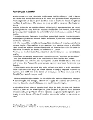 NON HUNC, SED BaRABBAM

Vou mesmo de latim para comentar a vitória de FHC no último domingo. Lendo os jornais
nos últimos dias, previ que ele teria 80% dos votos. Acho que os esforçados panfletários a
favor exageraram um pouco. Afinal, diante de todas as excelências e boas intenções do
candidato à reeleição, os 50 e poucos por cento que obteve nas urnas não lhe fizeram
justiça.
Volto ao título. Creio que a primeira eleição historicizada foi aquela promovida por Pilatos,
que desejava livrar a cara de Jesus e o colocou em confronto com Barrabás, um assassino
que estava para ser crucificado. Era costume libertar um condenado por ocasião da Páscoa
judaica.
O raciocínio de Pilatos foi um voto de confiança na sabedoria do povo: entre um assassino
e um profeta cujo crime era anunciar o Reino da Verdade, a plebe rude salvaria o profeta e
condenaria o criminoso.
Ledo e ivo engano! Não havia TV, cientistas políticos e institutos de pesquisa para influir na
vontade popular. Pilatos exibiu o profeta exangue, nem precisou mostrar o adversário,
todos sabiam que Barrabás não prestava mesmo, sua fama de maus bofes era conhecida
na Galiléia, na Samaria, até mesmo nas vizinhanças de Qunram.
Prometeu que libertaria o escolhido pela vontade soberana das urnas - que eram de boca e
ao vivo.
Estupefacto, o procurador romano ouviu o que não esperava: ”Non hunc, sed Barabbam!”
(”Não este, mas Barrabás!”) Foi aí que Pilatos lavou as mãos. Não era mais com ele.
Sabemos como tudo terminou: Jesus seguiu para o Calvário, Barrabás deu no pé e nunca
mais se soube dele. Ficou sendo, apesar de tudo, o primeiro a ser salvo, literalmente, pelo
Salvador.
Costumo invocar situações-limite para tentar definir o que penso. O Brasil tem alguma
coisa a ver com aquele trapo de homem coberto de sangue, flagelado e coroado de
espinhos. Nem o FMI nem o G-7 dariam um centavo por ele. Resta saber para onde o
Barrabás fugirá quando chegar a hora6.

Cony não manifesta explicitamente seu pessimismo pela reeleição de Fernando Henrique.
A argumentação pela analogia, referindo-se à opção dos israelitas por Barrabás, se
encarrega disso. Fica subentendido que o povo brasileiro escolheu o pior.

A argumentação pela analogia não precisa ser longa. Às vezes, em uma frase é possível
sintetizá-la, como fez Ibn Al-Mukafa7 que, para convencer as pessoas a não ajudarem
pessoas ingratas, diz que ”Quem põe seus esforços a serviço dos ingratos age como quem
lança a semente à terra estéril, ou dá conselhos a um morto, ou fala em voz baixa a um
surdo”.



6. Folha de S. Paulo, 6.10.1998, p. 1-2.
7. Ibn Al-Mukafa, Calila e Dimna, trad. de Mansour Challita, Rio de Janeiro, Record, s.d., p. 33.
 