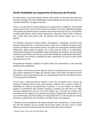 Dando Visibilidade aos Argumentos Os Recursos de Presença
No texto abaixo, o jornalista Alasdair Palmer, comentando um livro do economista Paul
Orrnerod, consegue dar maior visibilidade à tese de adesão inicial de que não existe livre
mercado competitivo, da seguinte maneira:

Carlos II, um dos homens mais perspicazes que já governaram a Inglaterra, tinha grande
interesse pela ciência. Certa vez ele convocou os membros da recém-criada Real Sociedade
e lhes pediu para explicar por que um peixe morto pesava mais que um vivo. Os cientistas
reunidos apresentaram várias teorias engenhosas e plausíveis. Então Carlos II informou
que o peixe morto não pesava mais. Os cientistas não acharam graça, mas o rei se
divertiu.

Em TheDeath o/Economics (editora Faber, 230 páginas), o destacado economista Paul
Ormerod argumenta que a economia se parece muito com o problema do peixe morto:
consiste em elaborar uma estrutura teórica, com base num pressuposto totalmente falso
Infehzmente, dada a falta de alguém com o bom senso de Carlos II, os economistas
continuaram burilando suas explicações sobre o fenômeno não existente:, até este chegar
ao ponto em que milhares de pessoas, com elevada inteligência e sofisticação matemática,
se empenham num exercício semelhante ao que é demonstrar por que um peixe morto
pesa mais que um vivo.

Na opinião de Ormerod, a hipótese do ”peixe morto” dos economistas é o livre mercado
perfeitamente competitivo1.

Essa história, mostrando que existe algo de ridículo no comportamento dos economistas
que confiam cegamente nas regras de mercado, exerce uma função chamada de recurso
de presença. Recursos de presença são, pois, procedimentos que têm por objetivo ilustrar
a tese que queremos defender.

Numa venda, a demonstração do produto, o test drive funcionam como recursos de
presença. As grandes obras viárias, como pontes e viadutos, têm a mesma função: dar
visibilidade ao trabalho dos governantes e políticos. E, já que falamos em políticos,
quando o ex-presidente Jânio Quadros disputava a prefeitura de São Paulo, em 1985,
declarava seguidamente que era um homem pobre, que a pensão que recebia como
ex-presidente não chegava a ser suficiente para pagar as despesas de manutenção de sua
casa em São Paulo. Uma tarde, depois de uma gravação de TV, ele foi cercado por uns dez
jornalistas, empunhando seus microfones. Um deles, então, lhe perguntou:

- Presidente [os ex-presidentes são sempre tratados como presidentes], o senhor afirma
que não tem dinheiro, que sua pensão mal dá para manter sua casa. Como o senhor
explica que somente no primeiro semestre deste ano foi duas vezes à Europa?

1. Alasdair Palmer, trad.. para o Jornal da Tarde, 1996.
 