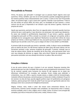Persuadindo as Pessoas
Vimos, há pouco, que persuadir é conseguir que as pessoas façam alguma coisa que
queremos. Vimos, também, que isso só se torna possível, quando conseguimos gerenciar
de maneira positiva nosso relacionamento com o outro. E como se faz isso? Procurando
saber, em primeiro lugar, o que o outro tem a ganhar, fazendo o que queremos. Trata-se
de uma tarefa um pouco difícil, de início, pois, na sociedade em que vivemos, o senso
comum nos diz que o importante é ver sempre o que nós temos a ganhar, mesmo em
prejuízo do outro.

Aquilo que queremos, portanto, deve ficar em segundo plano. Somente quando tivermos
certeza de que o outro ganha, é que devemos nos preocupar com aquilo que desejamos.
Às vezes isso também é perfeitamente dispensável. O que temos a ganhar, quando
conseguimos persuadir um filho a estudar ou consolar um amigo por uma perda, senão a
satisfação de ter conseguido esses objetivos? Realizamos isso pelo bem último do nosso
próprio ser interior, o divino que habita em nós, essa parte que busca sempre ir mais além
daquilo que nos prende a esta Terra, que se alegra em doar e nisso obtém sua felicidade.

A primeira lição de persuasão que temos a aprender, então, é educar nossa sensibilidade
para os valores do outro. Se não formos capazes de saber quais são esses valores, de nos
tornarmos sensíveis a eles, seremos incapazes de persuadir. É preciso, contudo, que se
trate de valores éticos. Diante de membros da Ku Klux Klan, seria persuasivo fazer coro
com seus desejos de eliminar os negros. Mas seria ético? Diante de neonazistas, seria
persuasivo concordar com seus desejos de eliminar os judeus. Mas seria ético?




Emoções e Valores
A voz do senso comum diz que o homem é um ser racional. Pesquisas recentes têm
demonstrado que isso não é verdade! Nós somos seres principalmente emocionais! O que
há de racional, quando seres humanos da mesma fé são capazes de se matar por
diferenças milimétricas? As cruzadas, por exemplo, foram criadas para defender o
cristianismo, mas, em 1204, a quarta cruzada atacou a cidade cristã de Constantinopla,
matando milhares de pessoas, somente porque se tratava de cristãos ortodoxos! O que há
de racional, nos dias de hoje, quando alguém prefere viajar mil quilômetros em perigosas
rodovias, apenas porque tem medo de avião? É por isso que vem ganhando cada vez mais
destaque entre nós o conceito de Inteligência Emocional1.

Alegria, tristeza, raiva, medo e amor são nossas cores emocionais básicas. Se as
misturarmos, teremos outras emoções mais complexas. Se misturarmos amor e tristeza,
teremos saudade; amor e raiva, mágoa; amor e medo, ciúme. O ciúme é uma emoção tão
complexa, que nela se misturam às vezes amor, medo, tristeza e raiva.
 