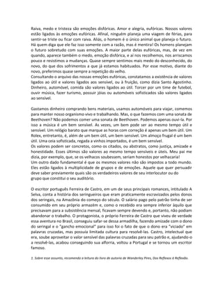 Raiva, medo e tristeza são emoções disfóricas. Amor e alegria, eufóricas. Nossos valores
estão ligados às emoções eufóricas. Afinal, ninguém planeja uma viagem de férias, para
sentir-se triste ou ficar com raiva. Aliás, o homem é o único animal que planeja o futuro.
Há quem diga que ele faz isso somente com a razão, mas é mentira! Os homens planejam
o futuro sobretudo com suas emoções. A maior parte delas eufóricas, mas, de vez em
quando, aparece também o medo, emoção disfórica, e aí nos recolhemos, nos arriscamos
pouco e resistimos a mudanças. Quase sempre sentimos mais medo do desconhecido, do
novo, do que dos sofrimentos a que já estamos habituados. Por esse motivo, diante do
novo, preferimos quase sempre a repetição do velho.
Consultando o arquivo das nossas emoções eufóricas, constatamos a existência de valores
ligados ao útil e valores ligados aos sensível, ou à fruição, como dizia Santo Agostinho.
Dinheiro, automóvel, comida são valores ligados ao útil. Torcer por um time de futebol,
ouvir música, fazer turismo, possuir jóias ou automóveis sofisticados são valores ligados
ao sensível.

Gastamos dinheiro comprando bens materiais, usamos automóveis para viajar, comemos
para manter nosso organismo vivo e trabalhando. Mas, o que fazemos com uma sonata de
Beethoven? Não podemos comer uma sonata de Beethoven. Podemos apenas ouvi-la. Por
isso a música é um bem sensível. As vezes, um bem pode ser ao mesmo tempo útil e
sensível. Um relógio barato que marque as horas com correção é apenas um bem útil. Um
Rolex, entretanto, é, além de um bem útil, um bem sensível. Um almoço frugal é um bem
útil. Uma ceia sofisticada, regada a vinhos importados, é um bem sensível.
Os valores podem ser concretos, como os citados, ou abstratos, como justiça, amizade e
honestidade. Esses últimos são valores ao mesmo tempo sensíveis e úteis. Meu pai me
dizia, por exemplo, que, se os velhacos soubessem, seriam honestos por velhacaria!
Um outro dado fundamental é que os mesmos valores não são impostos a todo mundo.
Eles estão ligados à multiplicidade de grupos e de emoções. Aquele que quer persuadir
deve saber previamente quais são os verdadeiros valores de seu interlocutor ou do
grupo que constitui o seu auditório.

O escritor português Ferreira de Castro, em um de seus principais romances, intitulado A
Selva, conta a história dos seringueiros que eram praticamente escravizados pelos donos
dos seringais, na Amazônia do começo do século. O salário pago pelo patrão tinha de ser
consumido em seu próprio armazém e, como o recebido era sempre inferior àquilo que
precisavam para a subsistência mensal, ficavam sempre devendo e, portanto, não podiam
abandonar o trabalho. O protagonista, o próprio Ferreira de Castro que viveu de verdade
essa aventura no Brasil, conseguiu safar-se dessa armadilha, fazendo amizade com o dono
do seringal e o ”gancho emocional” para isso foi o fato de que o dono era ”viciado” em
palavras cruzadas, mas possuía limitada cultura para resolvê-las. Castro, intelectual que
era, soube aproveitar o valor sensível das palavras cruzadas para seu patrão e, ajudando-o
a resolvê-las, acabou conseguindo sua alforria, voltou a Portugal e se tornou um escritor
famoso.

1. Sobre esse assunto, recomendo a leitura do livro de autoria de Wanderley Pires, Dos Reflexos à Reflexão.
 
