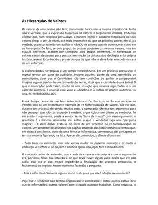As Hierarquias de Valores
Os valores de uma pessoa não têm, obviamente, todos eles a mesma importância. Tanto
isso é verdade, que a expressão hierarquia de valores é largamente utilizada. Podemos
afirmar que, num processo persuasivo, a maneira como o auditório hierarquiza os seus
valores chega a ser, às vezes, até mais importante do que os próprios valores em si. Na
verdade, o que caracteriza um auditório não são os valores que ele admite, mas como ele
os hierarquiza. De fato, se dois grupos de pessoas possuem os mesmos valores, mas em
escalas diferentes, acabam por configurar dois grupos diferentes. As hierarquias de
valores variam de pessoa para pessoa, em função da cultura, das ideologias e da própria
história pessoal. É conhecido o provérbio que diz que não se deve falar em corda na casa
de um enforcado.

A exploração das hierarquias é um campo extraordinário. Em um processo persuasivo, é
mortal rejeitar um valor do auditório. Imagine alguém, diante de uma assembléia de
corinthianos, dizer que o Corinthians não tem condições de ganhar o campeonato!
Imagine alguém dentro de um convento de freiras, dizer que a castidade é uma tolice! O
que o enunciador pode fazer, diante de uma situação que envolva algo contrário a um
valor do auditório, é analisar esse valor e subordiná-lo a outros do próprio auditório, ou
seja, RE-HIERARQUIZÁ-LOS.

Frank Bettger, autor de um best seller intitulado Do Fracasso ao Sucesso na Arte de
Vender, nos dá um interessante exemplo de re-hierarquização de valores. Diz ele que,
durante um processo de venda, muitas vezes o comprador oferece um argumento para
não comprar, que não corresponde à verdade, o que coloca um dilema ao vendedor. Se
ele aceita o argumento, perde a venda. Se ele ”bate de frente” com esse argumento, o
resultado é o mesmo. Aconselha ele, então, a que o vendedor faça uma ”pergunta
mágica”: - E além disso? Trata-se do início de um processo de re-hierarquização de
valores. Um vendedor de anúncios nas páginas amarelas das listas telefônicas contou que,
em visita a um cliente, dono de uma firma de informática, convenceuo das vantagens de
ter sua empresa figurando na lista. Apesar de convencido, o cliente disse a ele:

- Tudo bem, eu concordo, mas nós vamos mudar no próximo semestre e aí muda o
endereço, o telefone e, se eu fizer o anúncio agora, vou jogar fora o meu dinheiro.

O vendedor sabia, de antemão, que a sede da empresa era própria e que o argumento
era, portanto, falso. Sua intuição é de que devia haver algum valor oculto que ele não
sabia qual era e que estava impedindo a finalização do processo persuasivo, o
fechamento do negócio. Nesse momento fez então a pergunta:

- Mas e além disso? Haveria alguma outra razão para que você não fizesse o anúncio?

Veja que o vendedor não tentou desmascarar o comprador. Tentou apenas extrair dele
outras informações, outros valores com os quais pudesse trabalhar. Como resposta, o
 