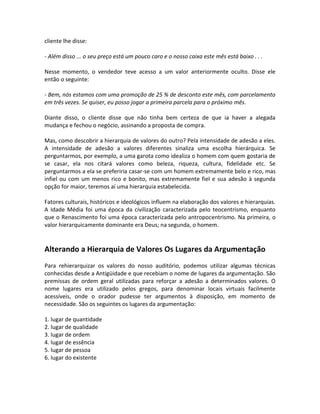 cliente lhe disse:

- Além disso ... o seu preço está um pouco caro e o nosso caixa este mês está baixo . . .

Nesse momento, o vendedor teve acesso a um valor anteriormente oculto. Disse ele
então o seguinte:

- Bem, nós estamos com uma promoção de 25 % de desconto este mês, com parcelamento
em três vezes. Se quiser, eu posso jogar a primeira parcela para o próximo mês.

Diante disso, o cliente disse que não tinha bem certeza de que ia haver a alegada
mudança e fechou o negócio, assinando a proposta de compra.

Mas, como descobrir a hierarquia de valores do outro? Pela intensidade de adesão a eles.
A intensidade de adesão a valores diferentes sinaliza uma escolha hierárquica. Se
perguntarmos, por exemplo, a uma garota como idealiza o homem com quem gostaria de
se casar, ela nos citará valores como beleza, riqueza, cultura, fidelidade etc. Se
perguntarmos a ela se preferiria casar-se com um homem extremamente belo e rico, mas
infiel ou com um menos rico e bonito, mas extremamente fiel e sua adesão à segunda
opção for maior, teremos aí uma hierarquia estabelecida.

Fatores culturais, históricos e ideológicos influem na elaboração dos valores e hierarquias.
A Idade Média foi uma época da civilização caracterizada pelo teocentrismo, enquanto
que o Renascimento foi uma época caracterizada pelo antropocentrismo. Na primeira, o
valor hierarquicamente dominante era Deus; na segunda, o homem.


Alterando a Hierarquia de Valores Os Lugares da Argumentação
Para rehierarquizar os valores do nosso auditório, podemos utilizar algumas técnicas
conhecidas desde a Antigüidade e que recebiam o nome de lugares da argumentação. São
premissas de ordem geral utilizadas para reforçar a adesão a determinados valores. O
nome lugares era utilizado pelos gregos, para denominar locais virtuais facilmente
acessíveis, onde o orador pudesse ter argumentos à disposição, em momento de
necessidade. São os seguintes os lugares da argumentação:

1. lugar de quantidade
2. lugar de qualidade
3. lugar de ordem
4. lugar de essência
5. lugar de pessoa
6. lugar do existente
 
